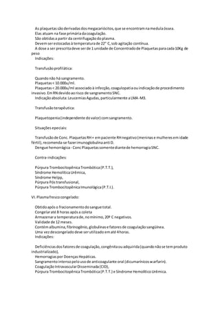 As plaquetassãoderivadasdosmegacariócitos,que se encontramnamedulaóssea.
Elas atuam na fase primáriadacoagulação.
São obtidasa partir da centrifugaçãodoplasma.
Devemserestocadasà temperaturade 22" C,sob agitação contínua.
A dose a ser prescritadeve serde 1 unidade de Concentradode Plaquetasparacada10Kg de
peso
Indicações:
Transfusãoprofilática:
Quandonão há sangramento.
Plaquetas< 10.000u/ml.
Plaquetas< 20.000u/ml associadoà infecção,coagulopatiaouindicaçãode procedimento
invasivo.EmRN devidoaorisco de sangramentoSNC.
Indicaçãoabsoluta:LeucemiasAgudas,particularmente aLMA-M3.
Transfusãoterapêutica:
Plaquetopenia(independente dovalor) comsangramento.
Situações epeciais:
Transfusãode Conc. PlaquetasRH+ empaciente RHnegativo(meninase mulheresemidade
fértil),recomenda-se fazerimunoglobulinaanti D.
Dengue hemorrágica- Conc Plaquetassomentediantede hemorragiaSNC.
Contra-indicações:
Púrpura TrombocitopênicaTrombótica(P.T.T.),
Síndrome HemolíticaUrêmica,
Síndrome Helpp,
Púrpura Póstransfusional,
Púrpura TrombocitopênicaImunológica(P.T.I.).
VI.Plasmafrescocongelado:
Obtidoapóso fracionamentodosangue total.
Congelaraté 8 horas apósa coleta
Armazenara temperaturade,nomínimo,20º C negativos.
Validade de 12 meses.
Contémalbumina,fibrinogênio,globulinase fatoresde coagulaçãosangüínea.
Uma vezdescongeladodeve serutilizado ematé 4horas.
Indicações:
Deficiênciasdosfatoresde coagulação,congênitaouadquirida(quandonãose temproduto
industrializado),
Hemorragiaspor DoençasHepáticas.
Sangramentointensopelousode anticoagulante oral (dicumarínicoswarfarin).
CoagulaçãoIntravascularDisseminada(CID),
Púrpura TrombocitopênicaTrombótica(P.T.T.) e Síndrome HemolíticoUrêmica.
 