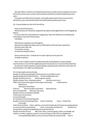Atenção:Nãose justificaautilizaçãodoplasmapara se obtervolume sangüíneooucomo
fonte de proteínas,poisexistemoutrosprodutosespecíficos(industrializados)paraestes
casos.
É proibido,peloMinistériodaSaúde,autilizaçãoregularde de Plasmaempacientes
Hemofílicos,poisatualmenteexistemhemoderivadosespecíficosparaestes.
VII.CrioprecipitadoouFatorAnti Hemofílico:
Parte insolúvel doplasma.
Obtidoatravésdo métodode congelamentorápido,descongelamentoe centrifugaçãodo
plasma.
É ricoem fatorVIII:c(atividade pró-coagulante),FatorVIII:Vwf(FatorvonWillebrand),
Fibrinogênio,FatorXIIIe Fibronectina.
Indicações:
Deficiênciasespecíficascomofibrogênio,
Deficiênciascongênitas(Doençade vonWillebrandnafaltadofator específico),
Deficiênciade FatorVIII,
Transfusõesmaciças,
InsuficiênciaHepáticaGrave.
Dose (empírica) é de 1 unidade de criocada 5 kg de pesodo paciente.
Cuidadosespeciais:
Deve-se tercuidadonaadministraçãode grandesquantidadesde crioprecipitado,
monitorandoosníveisde fibrinogênio(dopaciente),devidoaoriscode tromboembolismo.
Atualmente existemprodutosindustrializadosespecíficosparaadeficiênciade FatorVIII
(HemofiliaA) e FVIII:vW(D.vonWillebrand).
VIII.Complicaçõesdastransfusões:
ReaçõesTransfusionaisReaçõesTransfusionais Imunes Não imunes
AgudasReação febril nãohemolítica Contaminaçãobacteriana
Reação hemolíticaimune Sobrecargade volume
Reação alérgica:leve,moderadae grave Hemólise nãoimune
TRALI (injúriapulmonaragudarelacionadaatransfusão) Emboliaaérea
Hipotermia
Alteraçõeseletrolíticas
Crônicas Aloimunizaçãoeritrocitária Hemosiderose
AloimunizaçãoHLA Doençasinfecciosas
Reação enxertox hospedeiro(GVHD)
Púrpurapós transfusional
Imunomodulação
IX.IncidentesTransfusionaisAgudos:
ReaçõesTransfusionaisReaçãotipo Sinaise Sintomas Causa Tratamento
Prevenção
Febril nãohemolítica Febre,calafrios,raramente hipotensão Anticorposleucoplaquetários
ou contra proteinasplasmáticas Parar a transfusão,Antitérmico. Antitérmico
componentessanguíneosdepletadosde leucócitos(filtro)
Reação HemolíticaImune Mal estar,febre,cianose (labial),calafrio,ansiedade,dor
torácica e lombar,angústiarespirat,Insuf.renal choque,CIVD,EAS:hemoglobinúria
Incompatibilidade ABOououtroanticorpofixadorde complemento Parar a
 