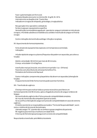 Fazer suplementaçãocomferrooral.
Receptor/doadorprecisaternomínimoHb: 11 g/dl,Ht: 33 %.
Intervaloentre asdoaçõesé de 7 (sete) dias.
Indicadoemcirurgiasde ortopedia,ginecologia,cirurgiaplástica
Recuperaçãointra-operatória:coletadoda
feridacirurgiapor equipamentoespecífico
Hemodiluiçãonormovolêmicaagudapré- operatoria:sangue é coletadonoiníciodoato
cirúrgico,infundidosubstânciacristalóidee/oucolóide e transfusãodosangue nofinal da
cirurgia
Contra indicaçõesdatransfusãoautóloga:infecçãoe neoplasia.
XII.Aquecimentode hemocomponentes:
Feitoatravésde equipamentosespeciaise emtemperaturacontrolada.
Indicações:
Infusãorápidade sangue ou plasma(Plaquetasnãopodemseraquecidas,poisalteraa
função)
Adulto:velocidade>50 ml/mimpormaisde 30 minutos.
Criança: velocidade>15 ml/kg/hora.
transfusõesmaciças(trocade umavolemiaemperíodo< ou= 24 horas)
Pacientescomaltostítulosde anticorpohemolíticofrio.
Portadoresde fenômenode Raynaud
Contra-indicações:componentesplaquetáriosnãodevemseraquecidos(alteraçãode
função).
O aquecimentodoCHde formaincorretapode acarretar hemólise.
XIII. Transfusãode urgência:
O tempomínimopara realizartodasas provasnecessárias paraliberarum
hemocomponente é de 40 minutos,apósa chegadada amostra de sangue noBanco de
Sangue.
Na transfusãode urgêncianãoé feitaa provade compatibilidadecompleta.
Há riscode transfusãonãocompatível (parcial outotal).
Só se justificaaliberaçãode sangue semprovade compatibilidadeemcasosde extrema
urgência.
O médicoassistente se responsabilizaassinandoo"Termode Responsabilidade",assim
como o médicodoServiçode Hemoterapia.
Liberadosangue "O",quandonão se conhece o gruposangüíneodopaciente.
Rh negativoparameninase mulheresemidade fértil.
O Serviçode Hemoterapiaprosseguecomostestesde compatibilidade
Requisitandoatransfusão:peloMédicoAssistente
 