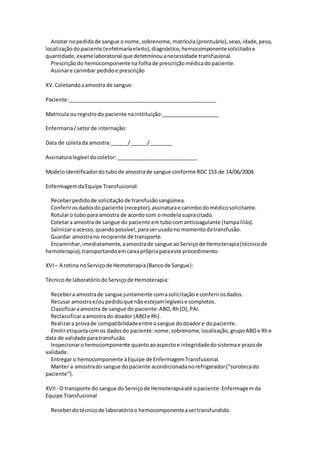 Anotar nopedidode sangue o nome,sobrenome,matrícula(prontuário),sexo,idade,peso,
localizaçãodopaciente (enfetmariaeleito),diagnóstico,hemocomponentesolicitadoe
quantidade,examelaboratorial que detetminouanecessidade transfusional.
Prescriçãodo hemocomponente na folhade prescriçãomédicadopaciente.
Assinare carimbar pedidoe prescrição
XV.Coletandoaamostra de sangue:
Paciente:___________________________________________________
Matricula ouregistrodo paciente nainstituição:____________________
Enfermaria/setorde internação:
Data de coletada amostra:______/______/________
Assinaturalegível docoletor:____________________________
Modeloidentificadordotubode amostrade sangue conforme RDC 153 de 14/06/2004.
EnfermagemdaEquipe Transfusional:
Receberpedidode solicitaçãode transfusãosangüínea.
Conferirosdadosdo paciente (receptor),assinaturae carimbodomédicosolicitante.
Rotularo tubo para amostra de acordo com o modelosupracitado.
Coletara amostra de sangue do paciente emtubocomanticoagulante (tampalilás).
Salinizaroacesso,quandopossível,paraserusadono momentodatransfusão.
Guardar amostrano recipiente de transporte.
Encaminhar,imediatamente,aamostrade sangue aoServiçode Hemoterapia(técnicode
hemoterapia),transportandoemcaixaprópriaparaeste procedimento.
XVI – A rotina noServiçode Hemoterapia(Bancode Sangue):
Técnicode laboratóriodoServiçode Hemoterapia:
Recebera amostrade sangue juntamente comasolicitaçãoe conferirosdados.
Recusar amostrae/oupedidoque nãoestejamlegíveise completos.
Classificaraamostra de sangue do paciente:ABO,Rh(D),PAI.
Reclassificaraamostrado doador (ABOe Rh).
Realizara provade compatibilidadeentre osangue dodoadore dopaciente.
Emitiretiquetacomos dadosdo paciente:nome,sobrenome,localização,grupoABOe Rhe
data de validade paratransfusão.
Inspecionarohemocomponente quantoaoaspectoe integridadedosistemae prazode
validade.
Entregar o hemocomponente àEquipe de EnfermagemTransfusional.
Manter a amostrado sangue dopaciente acondicionadanorefrigerador(“sorotecado
paciente”).
XVII - O transporte do sangue doServiçode Hemoterapiaaté opaciente:Enfermagemda
Equipe Transfusional
Receberdotécnicode laboratórioo hemocomponenteasertransfundido.
 