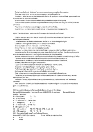 Conferirosdadosdo rótulodo hemocomponente comosdadosdoreceptor.
Observaraspectodo hemocomponentee apresentaçãodabolsa.
Devolverabolsaao técnicode laboratóriodiante de qualqueranormalidade apresentadano
conteúdoouno rótuloda unidade.
Acondicionarohemocomponente emrecipiente térmicoparatransporte.
Manter um recipiente paraotransporte de hemocomponente e outro parao transporte das
amostras.
Providenciarmaterial necessárioparaprocederatransfusão.
Encaminharo hemocomponenteaté olocal emque se encontrao paciente.
XVIII - Transfundindoopaciente –EnfermagemdaEquipe Transfusional:
Perguntarao paciente seunome completo(casotenhacondiçõesde responder) oua
enfermagemdoandar.
Conferironome relatadocom osdados dorótuloda bolsae da prescrição.
Certificara indicaçãodatransfusãona prescriçãomédica.
Aferire anotar os sinaisvitaispré e póstransfusão.
Anotar horáriodoinício e términodatransfusão.
Instalaro hemocomponente,mantendoíntegroosistemaaté ofinal doprocedimento.
Instruira equipe de enfermagemdoandarpara não infundirnenhumtipode medicamento
concomitantemente comatransfusão(excetosoluçãofisiológica9%).
Atentarpara que o inícioda transfusãonão exceda30 minutosapóso recebimentodabolsa.
Controlara transfusãopara que seutempomáximonãoultrapasse 4 horas.
Permanecerosprimeiros15minutosda transfusãoobservandoopaciente.
Atentarpara sinaisde ReaçãoTransfusional.
Seguiras orientaçõesdoítemXXIIemcaso de Reação Transfusional.
Relatara evoluçãodaReaçãoTransfusional apresentada.
Preferir,sempre que possível ,transfundirnoperíododiurno.
Assinare carimbar no términodaevoluçãotransfusional.
Colar etiquetareferente aohemocomponente noprontuáriodopaciente.
Conferirse a contra-capado pontuáriojátem a etiquetade tipagemdopaciente (grupo
sanguíneoe fator Rh).
Devolverohemocomponente aoServiçode Hemoterapiacasoomesmonão tenhasido
utilizado.
Apósconcluída a transfusãorecolherabolsae encaminharparao serviçode Hemoterapia
para ser autoclavada.
XIX-Compatibilidade paraTransfusãode Concentradode Hemácias:
Compatibilidadedoador/receptorGrupoABO / Rh(D) doreceptor Compatibilidade
doador/ receptor
O + (Opositivo) O + / O -
O - (Onegativo) O -
A + (A positivo) A+ / O+ / A- / O-
A – ( A negativo) A- / O-
B + (B positivo) B+ / O+ / B- / O-
B - (B negativo) B- / O-
AB + (AB positivo) AB+ /A+ / B+ / O+/AB- /A- / B- /0-
AB - (ABnegativo) AB- / A- / B- / O-
XIX- CompatibilidadeparaTransfusãode Plasma:
Grupo ABO/ Rh(D) do receptor Grupo ABOa sertransfundido
A A,AB
B B / AB
 