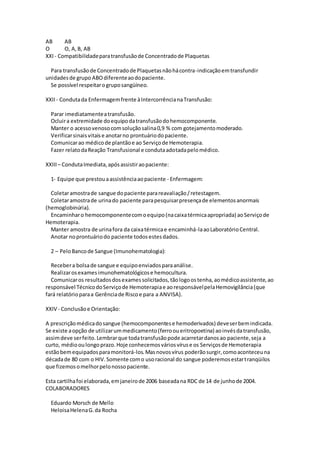 AB AB
O O, A,B, AB
XXI- Compatibilidadeparatransfusãode Concentradode Plaquetas
Para transfusãode Concentradode Plaquetasnãohácontra-indicaçãoemtransfundir
unidadesde grupo ABOdiferenteaodopaciente.
Se possível respeitarogruposangüíneo.
XXII - Condutada Enfermagemfrente àIntercorrêncianaTransfusão:
Parar imediatamenteatransfusão.
Ocluira extremidade doequipodatransfusãodohemocomponente.
Manter o acessovenosocomsoluçãosalina0,9 % com gotejamentomoderado.
Verificarsinaisvitaise anotarno prontuáriodopaciente.
Comunicarao médicode plantãoe ao Serviçode Hemoterapia.
Fazer relatodaReação Transfusional e condutaadotadapelomédico.
XXIII – CondutaImediata,apósassistiraopaciente:
1- Equipe que prestouaassistênciaaopaciente - Enfermagem:
Coletaramostrade sangue dopaciente parareavaliação/retestagem.
Coletaramostrade urinado paciente parapesquisarpresençade elementosanormais
(hemoglobinúria).
Encaminharo hemocomponentecomoequipo(nacaixatérmicaapropriada) aoServiçode
Hemoterapia.
Manter amostra de urinafora da caixatérmicae encaminhá-laaoLaboratórioCentral.
Anotar noprontuáriodo paciente todosestesdados.
2 – PeloBancode Sangue (Imunohematologia):
Recebera bolsade sangue e equipoenviadosparaanálise.
Realizarosexamesimunohematológicose hemocultura.
Comunicaros resultadosdosexamessolicitados,tãologoostenha,aomédicoassistente,ao
responsável TécnicodoServiçode Hemoterapiae aoresponsávelpelaHemovigilância(que
fará relatórioparaa Gerênciade Riscoe para a ANVISA).
XXIV - Conclusãoe Orientação:
A prescriçãomédicadosangue (hemocomponentese hemoderivados) deveserbemindicada.
Se existe aopção de utilizarummedicamento(ferrooueritropoetina) aoinvésdatransfusão,
assimdeve serfeito.Lembrarque todatransfusãopode acarretardanosao paciente,seja a
curto, médiooulongoprazo.Hoje conhecemosváriosvíruse os Serviçosde Hemoterapia
estãobemequipadosparamonitorá-los.Masnovosvírus poderãosurgir,comoaconteceuna
décadade 80 com o HIV.Somente como usoracional do sangue poderemosestartranqüilos
que fizemosomelhorpelonossopaciente.
Esta cartilhafoi elaborada,emjaneirode 2006 baseadana RDC de 14 de junhode 2004.
COLABORADORES
Eduardo Morsch de Mello
HeloisaHelenaG.da Rocha
 