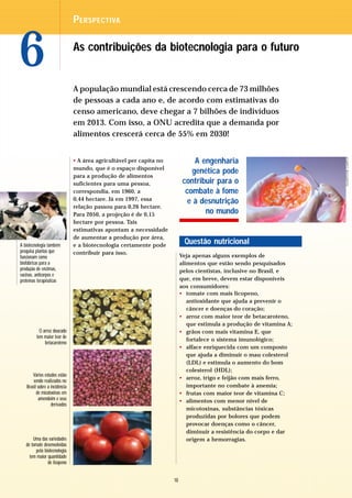 P ERSPECTIVA



6                              As contribuições da biotecnologia para o futuro


                               A população mundial está crescendo cerca de 73 milhões
                               de pessoas a cada ano e, de acordo com estimativas do
                               censo americano, deve chegar a 7 bilhões de indivíduos
                               em 2013. Com isso, a ONU acredita que a demanda por
                               alimentos crescerá cerca de 55% em 2030!




                                                                                                                      GLADSTONE CAMPOS
                               • A área agricultável per capita no             A engenharia
                               mundo, que é o espaço disponível
                                                                              genética pode
                               para a produção de alimentos
                               suficientes para uma pessoa,                contribuir para o
                               correspondia, em 1960, a                     combate à fome
                               0,44 hectare. Já em 1997, essa                e à desnutrição
                               relação passou para 0,26 hectare.
                               Para 2050, a projeção é de 0,15                    no mundo
                               hectare por pessoa. Tais
                               estimativas apontam a necessidade
                               de aumentar a produção por área,
A biotecnologia também         e a biotecnologia certamente pode
                                                                           Questão nutricional
pesquisa plantas que           contribuir para isso.
funcionam como                                                            Veja apenas alguns exemplos de
biofábricas para a                                                        alimentos que estão sendo pesquisados
produção de enzimas,                                                      pelos cientistas, inclusive no Brasil, e
vacinas, anticorpos e
proteínas terapêuticas                                                    que, em breve, devem estar disponíveis
                                                                          aos consumidores:
                                                                          • tomate com mais licopeno,
                                                                             antioxidante que ajuda a prevenir o
                                                                             câncer e doenças do coração;
                                                                          • arroz com maior teor de betacaroteno,
                                                                             que estimula a produção de vitamina A;
           O arroz dourado                                                • grãos com mais vitamina E, que
         tem maior teor de
                                                                             fortalece o sistema imunológico;
              betacaroteno
                                                                          • alface enriquecida com um composto
                                                                             que ajuda a diminuir o mau colesterol
                                                                             (LDL) e estimula o aumento do bom
                                                                             colesterol (HDL);
       Vários estudos estão
                                                                          • arroz, trigo e feijão com mais ferro,
       sendo realizados no
   Brasil sobre a incidência                                                 importante no combate à anemia;
         de micotoxinas em                                                • frutas com maior teor de vitamina C;
          amendoim e seus                                                 • alimentos com menor nível de
                  derivados
                                                                             micotoxinas, substâncias tóxicas
                                                                             produzidas por bolores que podem
                                                                             provocar doenças como o câncer,
                                                                             diminuir a resistência do corpo e dar
       Uma das variedades                                                    origem a hemorragias.
   de tomate desenvolvidas
         pela biotecnologia
     tem maior quantidade
                de licopeno


                                                                     10
 