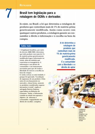 R OTULAGEM



7   Brasil tem legislação para a
    rotulagem de OGMs e derivados

    Já existe, no Brasil, a lei que determina a rotulagem de
    produtos que contenham mais de 1% de matéria-prima
    geneticamente modificada. Assim como ocorre com
    quaisquer outros produtos, a rotulagem garante ao con-
    sumidor o direito à informação e à escolha na hora da
    compra.
                                                    A lei determina a
     Saiba mais:                                         rotulagem de
                                                         produtos que
    • A legislação brasileira, por meio
    do decreto 4680/2003, determina
                                                  contenham mais de
    que todo produto com mais de 1%              1% de matéria-prima
    de matéria-prima geneticamente                     geneticamente
    modificada traga a informação no
    rótulo, além do símbolo que
                                                           modificada.
    caracteriza os transgênicos. A                    É o consumidor
    informação é um direito do                    com a liberdade e o
    consumidor e um instrumento
                                                      direito de optar
    necessário para que ele tenha a
    liberdade de exercer a escolha na
    hora da compra.
    E, tenha certeza: se está rotulado, é
    porque foi aprovado. “A avaliação
    de segurança de um produto é feita
    antes de seu lançamento no
    mercado e, dessa forma, somente
    os produtos considerados seguros
    são postos à venda”, explica a
    advogada Patrícia Fukuma,
    especialista em Relações de
    Consumo. “Assim, a informação
    contida no rótulo tem apenas o
    objetivo de informar o
    consumidor, resguardando seu
    direito de escolha”, completa.




                                                                         A avaliação de
                                                                         segurança dos
                                                                         produtos
                                                                         transgênicos e seus
                                                                         derivados é feita
                                                                         antes de seu
                                                                         lançamento no
                                                                         mercado




                                            11
 