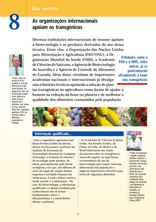 AVAL    CIENTÍFICO




8                         As organizações internacionais
                          apóiam os transgênicos

                          Diversas instituições internacionais de renome apóiam
                          a biotecnologia e os produtos derivados do uso dessa
                          técnica. Entre elas, a Organização das Nações Unidas
                          para Alimentação e Agricultura (FAO/ONU), a Or-
                                                                               Entidades como a
                          ganização Mundial da Saúde (OMS), a Academia
                                                                              FAO e a OMS, entre
                          de Ciências do Vaticano, a Agência de Biotecnologia        outras, já se
                          da Austrália e a Agência de Controle de Alimentos        posicionaram
                          do Canadá. Além disso, cientistas de importantes oficialmente a favor
“Desde o início da
década de 90 há           academias nacionais e internacionais já divulga-      dos transgênicos
produtos no mercado
internacional sendo       ram relatórios técnicos apoiando a adoção de plan-
comercializados. Ao
longo desses anos, não    tas transgênicas na agricultura como forma de ajudar o
foi detectado nenhum
efeito colateral na
                          homem na redução da fome no planeta e de melhorar a
saúde de quem             qualidade dos alimentos consumidos pela população.
consome esses
alimentos, nem mesmo
no meio ambiente.”
Elíbio Rech, engenheiro
agrônomo, Ph.D. em
Genética Celular e
Molecular e
pesquisador da
Embrapa



                           Informação qualificada...
                          • Para o engenheiro agrônomo José            • As Academias de Ciências do Reino
                          Maria Ferreira Jardim da Silveira,           Unido, dos Estados Unidos, da
                          doutor em Economia e professor do            China, da Índia, do México e do
                          Instituto de Economia da                     Brasil elaboraram um amplo
                          Universidade Estadual de Campinas            documento sobre os transgênicos       “Proibir os transgênicos
                                                                                                             é impedir o progresso
                          (Unicamp), a evolução da ciência e           (www.abc.org.br), no qual fazem       científico, econômico e
                          da tecnologia pode assustar, de              recomendação do uso da                social do País. Estamos
                          início, principalmente pela forma            biotecnologia para suprir carências   correndo o risco de ficar
                                                                                                             para trás, e isso
                          vertiginosa com que, nos últimos 50          alimentícias das populações e
                                                                                                             acarretará um custo
                          anos, foi capaz de romper limites            sugerem importantes conceitos para    muito alto para o
                          impostos à atividade humana em               testes de segurança alimentar.        Brasil, com o qual não
                          várias áreas. A maior defesa contra o                                              deveríamos arcar.”
                                                                                                             Crodowaldo Pavan,
                          medo, porém, é a informação. “No                                                   biólogo com doutorado
                          caso da biotecnologia, a informação                                                e pós-doutorado na
                          qualificada e o debate mediado pelo                                                Universidade de
                                                                                                             Columbia e ex-
                          conhecimento são as armas                                                          presidente da
                          fundamentais contra o                                                              Sociedade Brasileira
                          obscurantismo e a intolerância”,                                                   para o Progresso da
                                                                                                             Ciência (SBPC)
                          afirma o professor.



                                                                  12
 