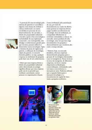 • A proteção de uma tecnologia pelo         Como retribuição pela autorização
sistema de patentes é concedida a           de uso, por meio de
alguém como forma de retribuir o            licenciamento ou cessão do direito,
esforço intelectual e os custos             essas pessoas ou empresas devem
envolvidos no processo de seu               pagar royalties aos detentores da
desenvolvimento. De um lado, o              tecnologia. Sem tal retribuição, as
direito de propriedade industrial           companhias dificilmente se
concede a quem criou a tecnologia a         sentiriam estimuladas a colocar, no
exclusividade de sua exploração             mercado, novos produtos de alta
comercial e, em contrapartida, este         tecnologia, uma vez que isso exige
divulga o conhecimento gerado para          investimentos em pesquisa e
que terceiros possam utilizá-lo e           desenvolvimento que envolvem alto
desenvolver novas tecnologias. Após         custo e tempo elevado.
o término do prazo de vigência da
patente, a utilização da tecnologia,        • Existem, hoje, no mercado
objeto da patente, se torna de              brasileiro, diversas empresas
domínio público, ou seja, qualquer          desenvolvendo pesquisas para a
empresa ou instituição de pesquisa          geração de tecnologias relacionadas
pode fazer uso de tal conhecimento.         com os transgênicos. Novas técnicas
                                            na área da transgenia, de diferentes
• Dizer que uma empresa detém o             empresas, em breve estarão
direito de propriedade industrial           disponíveis no Brasil para
sobre determinada tecnologia                comercialização, estimulando cada
significa afirmar que essa empresa          vez mais a concorrência e a
pode usá-la ou permitir que,                inovação no setor. Podemos afirmar
mediante autorização, outras                que a equação básica para a
pessoas ou organizações o façam.            inovação tecnológica é o
                                            investimento de capital de risco
                                            mais a pesquisa acadêmica.




                                              Dizer que uma empresa
                                              detém o direito de
                                              propriedade industrial sobre
                                              determinada tecnologia
                                              significa afirmar que essa
                                              empresa pode usá-la ou
                                              permitir que, mediante
                                              autorização, outras pessoas
                                              ou organizações o façam




                                       14
 