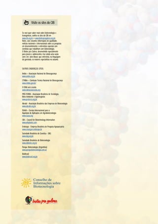 Visite os sites do CIB

Se você quer saber mais sobre biotecnologia e
transgênicos, confira os sites do CIB em
www.cib.org.br e www.biotecpragalera.org.br.
Neles, você encontra informações de qualidade,
notícias nacionais e internacionais sobre as pesquisas
em desenvolvimento e entrevistas especiais com
cientistas que trabalham com biotecnologia.
O Biotec pra Galera, desenvolvido especialmente
para jovens e adolescentes, traz ainda uma seção
com o dr. Jairo Bouer, que entrevista, na linguagem
da garotada, os maiores especialistas no assunto.


OUTROS ENDEREÇOS ÚTEIS:

Anbio – Associação Nacional de Biossegurança
www.anbio.org.br
CTNBio – Comissão Técnica Nacional de Biossegurança
www.ctnbio.gov.br/
O DNA vai à escola
www.odnavaiaescola.org
PRÓ-TERRA - Associação Brasileira de Tecnologia,
Meio Ambiente e Agronegócios
www.proterra.org.br
Abrabi - Associação Brasileira das Empresas de Biotecnologia
www.abrabi.org.br
ISAAA – Serviço Internacional para a
Aquisição de Aplicações em Agrobiotecnologia
www.isaaa.org
CBI – Council for Biotechnology Information
www.whybiotec.com
Embrapa - Empresa Brasileira de Pesquisa Agropecuária
www.cenargen.embrapa.br
Sociedade Brasileira de Genética - SBG
www.sbg.org.br
Sociedade Brasileira de Biotecnologia
www.sbbiotec.org.br
Porque Biotecnologia (Argentina)
www.porquebiotecnologia.com.ar
BioBrasil
www.biobrasil.org.br
 