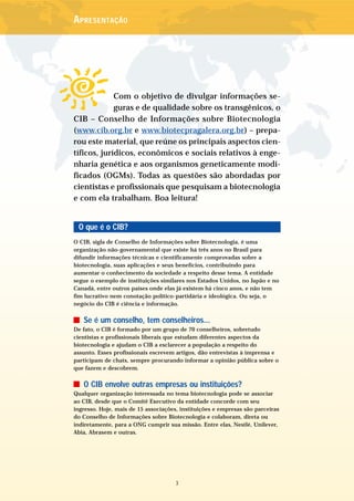 APRESENTAÇÃO




             Com o objetivo de divulgar informações se-
             guras e de qualidade sobre os transgênicos, o
CIB – Conselho de Informações sobre Biotecnologia
(www.cib.org.br e www.biotecpragalera.org.br) – prepa-
rou este material, que reúne os principais aspectos cien-
tíficos, jurídicos, econômicos e sociais relativos à enge-
nharia genética e aos organismos geneticamente modi-
ficados (OGMs). Todas as questões são abordadas por
cientistas e profissionais que pesquisam a biotecnologia
e com ela trabalham. Boa leitura!


 O que é o CIB?
O CIB, sigla de Conselho de Informações sobre Biotecnologia, é uma
organização não-governamental que existe há três anos no Brasil para
difundir informações técnicas e cientificamente comprovadas sobre a
biotecnologia, suas aplicações e seus benefícios, contribuindo para
aumentar o conhecimento da sociedade a respeito desse tema. A entidade
segue o exemplo de instituições similares nos Estados Unidos, no Japão e no
Canadá, entre outros países onde elas já existem há cinco anos, e não tem
fim lucrativo nem conotação político-partidária e ideológica. Ou seja, o
negócio do CIB é ciência e informação.


   Se é um conselho, tem conselheiros...
De fato, o CIB é formado por um grupo de 70 conselheiros, sobretudo
cientistas e profissionais liberais que estudam diferentes aspectos da
biotecnologia e ajudam o CIB a esclarecer a população a respeito do
assunto. Esses profissionais escrevem artigos, dão entrevistas à imprensa e
participam de chats, sempre procurando informar a opinião pública sobre o
que fazem e descobrem.


   O CIB envolve outras empresas ou instituições?
Qualquer organização interessada no tema biotecnologia pode se associar
ao CIB, desde que o Comitê Executivo da entidade concorde com seu
ingresso. Hoje, mais de 15 associações, instituições e empresas são parceiras
do Conselho de Informações sobre Biotecnologia e colaboram, direta ou
indiretamente, para a ONG cumprir sua missão. Entre elas, Nestlé, Unilever,
Abia, Abrasem e outras.




                                      3
 