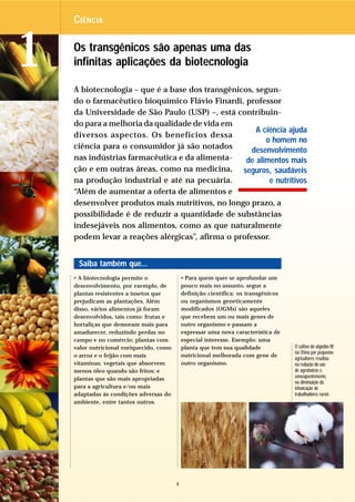C IÊNCIA



1   Os transgênicos são apenas uma das
    infinitas aplicações da biotecnologia

    A biotecnologia – que é a base dos transgênicos, segun-
    do o farmacêutico bioquímico Flávio Finardi, professor
    da Universidade de São Paulo (USP) –, está contribuin-
    do para a melhoria da qualidade de vida em
                                                     A ciência ajuda
    diversos aspectos. Os benefícios dessa
                                                        o homem no
    ciência para o consumidor já são notados        desenvolvimento
    nas indústrias farmacêutica e da alimenta-    de alimentos mais
    ção e em outras áreas, como na medicina, seguros, saudáveis
    na produção industrial e até na pecuária.            e nutritivos
    “Além de aumentar a oferta de alimentos e
    desenvolver produtos mais nutritivos, no longo prazo, a
    possibilidade é de reduzir a quantidade de substâncias
    indesejáveis nos alimentos, como as que naturalmente
    podem levar a reações alérgicas”, afirma o professor.


     Saiba também que...
    • A biotecnologia permite o               • Para quem quer se aprofundar um
    desenvolvimento, por exemplo, de          pouco mais no assunto, segue a
    plantas resistentes a insetos que         definição científica: os transgênicos
    prejudicam as plantações. Além            ou organismos geneticamente
    disso, vários alimentos já foram          modificados (OGMs) são aqueles
    desenvolvidos, tais como: frutas e        que recebem um ou mais genes de
    hortaliças que demoram mais para          outro organismo e passam a
    amadurecer, reduzindo perdas no           expressar uma nova característica de
    campo e no comércio; plantas com          especial interesse. Exemplo: uma
    valor nutricional enriquecido, como       planta que tem sua qualidade            O cultivo do algodão Bt
                                                                                      na China por pequenos
    o arroz e o feijão com mais               nutricional melhorada com gene de
                                                                                      agricultores resultou
    vitaminas; vegetais que absorvem          outro organismo.                        na redução do uso
    menos óleo quando são fritos; e                                                   de agrotóxicos e,
    plantas que são mais apropriadas                                                  conseqüentemente,
                                                                                      na diminuição da
    para a agricultura e/ou mais                                                      intoxicação de
    adaptadas às condições adversas do                                                trabalhadores rurais
    ambiente, entre tantos outros.




                                          4
 
