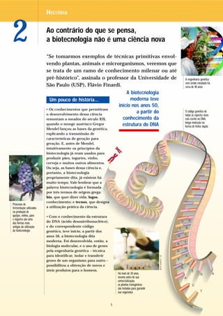 H ISTÓRIA



2                        Ao contrário do que se pensa,
                         a biotecnologia não é uma ciência nova

                         “Se tomarmos exemplos de técnicas primitivas envol-
                         vendo plantas, animais e microrganismos, veremos que
                         se trata de um ramo de conhecimento milenar ou até
                         pré-histórico”, assinala o professor da Universidade de                                     A engenharia genética
                                                                                                                     vem sendo estudada há
                         São Paulo (USP), Flávio Finardi.                                                            cerca de 40 anos
                                                                         A biotecnologia
                          Um pouco de história...                          moderna teve
                                                                     início nos anos 50,
                         • Os conhecimentos que permitiram
                         o desenvolvimento dessa ciência
                                                                              a partir do                            O código genético de
                                                                                                                     todas as espécies vivas
                         remontam a meados do século XIX,              conhecimento da                               está escrito no DNA,
                                                                                                                     longa molécula na
                         quando o monge austríaco Gregor               estrutura do DNA                              forma de hélice dupla
                         Mendel lançou as bases da genética,
                         explicando a transmissão de
                         características de geração para
                         geração. E, antes de Mendel,
                         intuitivamente os princípios da
                         biotecnologia já eram usados para
                         produzir pães, iogurtes, vinho,
                         cerveja e muitos outros alimentos.
                         Ou seja, as bases dessa ciência e,
                         portanto, a biotecnologia
                         propriamente dita, já existem há
                         muito tempo. Vale lembrar que a
                         palavra biotecnologia é formada
                         por três termos de origem grega:
                         bio, que quer dizer vida; logos,
                         conhecimento; e tecnos, que designa
Processos de
fermentação utilizados   a utilização prática da ciência.
na produção de
queijos, vinhos, pães    • Com o conhecimento da estrutura
e iogurtes são uma
das formas mais          do DNA (ácido desoxirribonucléico),
antigas da utilização    e do correspondente código
da biotecnologia         genético, teve início, a partir dos
                         anos 50, a biotecnologia dita
                         moderna. Foi desenvolvida, então, a
                         biologia molecular, e o uso de genes
                         pela engenharia genética – técnica
                         para identificar, isolar e transferir
                                                                                                  BETO BARATA / AE




                         genes de um organismo para outro –
                         possibilitou a obtenção de novos e
                         úteis produtos para o homem.
                                                                     Há mais de 30 anos,
                                                                     mesmo antes de sua
                                                                     comercialização,
                                                                     as plantas transgênicas
                                                                     são testadas para garantir
                                                                     sua segurança


                                                                 5
 