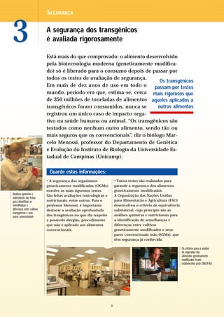 S EGURANÇA



3                              A segurança dos transgênicos
                               é avaliada rigorosamente

                               Está mais do que comprovado: o alimento desenvolvido
                               pela biotecnologia moderna (geneticamente modifica-
                               do) só é liberado para o consumo depois de passar por
                               todos os testes de avaliação de segurança.
                                                                               Os transgênicos
                               Em mais de dez anos de uso em todo o          passam por testes
                               mundo, período em que, estima-se, cerca mais rigorosos que
                               de 350 milhões de toneladas de alimentos aqueles aplicados a
                               transgênicos foram consumidos, nunca se        outros alimentos
                               registrou um único caso de impacto nega-
                               tivo na saúde humana ou animal. “Os transgênicos são
                               testados como nenhum outro alimento, sendo tão ou
               CACALO KFOURI   mais seguros que os convencionais”, diz o biólogo Mar-
                               celo Menossi, professor do Departamento de Genética
                               e Evolução do Instituto de Biologia da Universidade Es-
                               tadual de Campinas (Unicamp).

                                 Guarde estas informações:
                               • A segurança dos organismos                • Vários testes são realizados para
                               geneticamente modificados (OGMs)            garantir a segurança dos alimentos
                               envolve os mais rigorosos testes.           geneticamente modificados.
Análises químicas e            São feitas avaliações toxicológicas e       A Organização das Nações Unidas
nutricionais são feitas
para identificar as            nutricionais, entre outras. Para o          para Alimentação e Agricultura (FAO)
semelhanças e                  professor Menossi, é importante             desenvolveu o critério de equivalência
diferenças entre cultivos      destacar a avaliação aprofundada            substancial, cujo princípio são as
transgênicos e seus
pares convencionais            dos trangênicos no que diz respeito         análises químicas e nutricionais para
                               a possíveis alergias, procedimento          a identificação de semelhanças e
                               que não é aplicado aos alimentos            diferenças entre cultivos
                               convencionais.                              geneticamente modificados e seus
                                                                           pares convencionais (não OGMs), que
                                                                           têm segurança já conhecida.
                               CACALO KFOURI
                                                                                                                    Os critérios para a análise
                                                                                                                    de segurança dos
                                                                                                                    alimentos geneticamente
                                                                                                                    modificados foram
                                                                                                                    estabelecidos pela ONU/FAO




                                                                       6
 