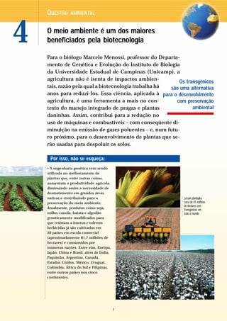 QUESTÃO      AMBIENTAL




4   O meio ambiente é um dos maiores
    beneficiados pela biotecnologia

    Para o biólogo Marcelo Menossi, professor do Departa-
    mento de Genética e Evolução do Instituto de Biologia
    da Universidade Estadual de Campinas (Unicamp), a
    agricultura não é isenta de impactos ambien-
                                                          Os transgênicos
    tais, razão pela qual a biotecnologia trabalha há são uma alternativa
    anos para reduzi-los. Essa ciência, aplicada à para o desenvolvimento
    agricultura, é uma ferramenta a mais no con-         com preservação
    texto do manejo integrado de pragas e plantas               ambiental
    daninhas. Assim, contribui para a redução no
    uso de máquinas e combustíveis – com conseqüente di-
    minuição na emissão de gases poluentes – e, num futu-
    ro próximo, para o desenvolvimento de plantas que se-
    rão usadas para despoluir os solos.

     Por isso, não se esqueça:
    • A engenharia genética vem sendo
    utilizada no melhoramento de
    plantas que, entre outras coisas,
    aumentam a produtividade agrícola,
    diminuindo assim a necessidade de
    desmatamento em grandes áreas
    nativas e contribuindo para a                           Já são plantados
    preservação do meio ambiente.                           cerca de 81 milhões
                                                            de hectares com
    Atualmente, produtos como soja,                         transgênicos em
    milho, canola, batata e algodão                         todo o mundo
    geneticamente modificados para
    que resistam a insetos e tolerem
    herbicidas já são cultivados em
    20 países em escala comercial
    (aproximadamente 81,7 milhões de
    hectares) e consumidos por
    inúmeras nações. Entre elas, Europa,
    Japão, China e Brasil, além de Índia,
    Paquistão, Argentina, Canadá,
    Estados Unidos, México, Uruguai,
    Colômbia, África do Sul e Filipinas,
    entre outros países nos cinco
    continentes.




                                            7
 