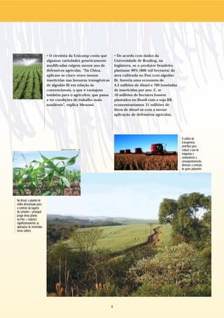 • O cientista da Unicamp conta que          • De acordo com dados da
                            algumas variedades geneticamente            Universidade de Reading, na
                            modificadas exigem menor uso de             Inglaterra, se o produtor brasileiro
                            defensivos agrícolas. “Na China,            plantasse 90% (800 mil hectares) da
                            aplicam-se cinco vezes menos                área cultivada no País com algodão
                            inseticidas nas lavouras transgênicas       Bt, haveria uma economia de
                            de algodão Bt em relação às                 4,3 milhões de diesel e 700 toneladas
                            convencionais, o que é vantajoso            de inseticidas por ano. E, se
                            também para o agricultor, que passa         10 milhões de hectares fossem
                            a ter condições de trabalho mais            plantados no Brasil com a soja RR,
                            saudáveis”, explica Menossi.                economizaríamos 31 milhões de
                                                                        litros de diesel só com a menor
                                                                        aplicação de defensivos agrícolas.




                                                                                                                O cultivo de
                                                                                                                transgênicos
                                                                                                                contribui para
                                    MARCOS MENDES / AE                                                          reduzir o uso de
                                                                                                                máquinas e
                                                                                                                combustíveis e,
                                                                                                                conseqüentemente,
                                                                                                                diminuir a emissão
                                                                                                                de gases poluentes




No Brasil, o plantio de
milho direcionado para
o controle da lagarta
do cartucho – principal
praga dessa planta
no País – reduzirá
significativamente as
aplicações de inseticidas
nessa cultura




                                                                    8
 