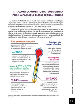 11
Transição
Justa
•
Uma
proposta
sindical
para
abordar
a
crise
climática
e
social
1.1. COMO O AUMENTO DA TEMPERATURA
PODE IMPACTAR A CLASSE TRABALHADORA
O relatório “Trabalhando em um mundo mais quente”1
, publicado em 2019 pela
Organização Internacional do Trabalho (OIT), apresenta dados relevantes e traz pro-
jeções de quais podem ser os impactos do estresse térmico na produtividade laboral e
no trabalho decente com o aumento de 1,5°C até o final do século.
O aumento da temperatura global causado pela mudança climática tornará o “es-
tresse térmico” um fenômeno comum. Esse tipo de estresse refere-se a um excesso de
calor no corpo em um nível maior do que ele pode tolerar sem prejudicar suas capa-
cidades fisiológicas. Tal excesso de calor aumenta os riscos e a vulnerabilidade dos
trabalhadores, podendo levar à hipertermia e, finalmente, à morte.”2
1
Working on a warmer planet: The impact of heat stress on labour productivity and decent work International Labour Office - Geneva, ILO, 2019.
2
Idem, pág. 13
 