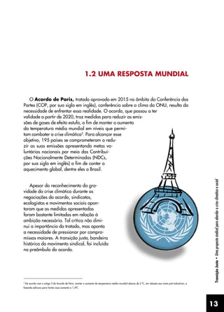 13
Transição
Justa
•
Uma
proposta
sindical
para
abordar
a
crise
climática
e
social
1.2 UMA RESPOSTA MUNDIAL
O Acordo de Paris, tratado aprovado em 2015 no âmbito da Conferência das
Partes (COP, por sua sigla em inglês), conferência sobre o clima da ONU, resulta da
necessidade de enfrentar essa realidade. O acordo, que passou a ter
validade a partir de 2020, traz medidas para reduzir as emis-
sões de gases de efeito estufa, a fim de manter o aumento
da temperatura média mundial em níveis que permi-
tam combater a crise climática3
. Para alcançar esse
objetivo, 195 países se comprometeram a redu-
zir as suas emissões apresentando metas vo-
luntárias nacionais por meio das Contribui-
ções Nacionalmente Determinadas (NDCs,
por sua sigla em inglês) a fim de conter o
aquecimento global, dentre eles o Brasil.
Apesar do reconhecimento da gra-
vidade da crise climática durante as
negociações do acordo, sindicatos,
ecologistas e movimentos sociais apon-
taram que as medidas apresentadas
foram bastante limitadas em relação à
ambição necessária. Tal crítica não dimi-
nui a importância do tratado, mas aponta
a necessidade de pressionar por compro-
missos maiores. A transição justa, bandeira
histórica do movimento sindical, foi incluída
no preâmbulo do acordo.
3
De acordo com o artigo 2 do Acordo de Paris, manter o aumento da temperatura média mundial abaixo de 2 ºC, em relação aos níveis pré-industriais, e
fazendo esforços para limitar esse aumento a 1,5ºC.
 