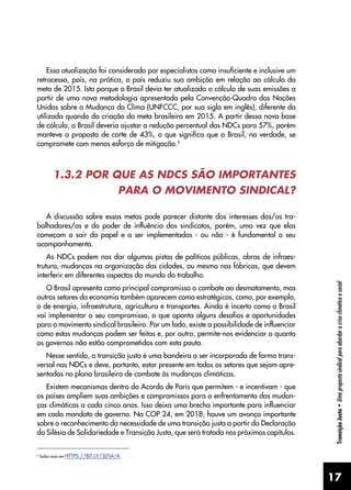 17
Transição
Justa
•
Uma
proposta
sindical
para
abordar
a
crise
climática
e
social
Essa atualização foi considerada por especialistas como insuficiente e inclusive um
retrocesso, pois, na prática, o país reduziu sua ambição em relação ao cálculo da
meta de 2015. Isto porque o Brasil devia ter atualizado o cálculo de suas emissões a
partir de uma nova metodologia apresentada pela Convenção-Quadro das Nações
Unidas sobre a Mudança do Clima (UNFCCC, por sua sigla em inglês), diferente da
utilizada quando da criação da meta brasileira em 2015. A partir dessa nova base
de cálculo, o Brasil deveria ajustar a redução percentual das NDCs para 57%, porém
manteve a proposta de corte de 43%, o que significa que o Brasil, na verdade, se
compromete com menos esforço de mitigação.5
1.3.2 POR QUE AS NDCS SÃO IMPORTANTES
PARA O MOVIMENTO SINDICAL?
A discussão sobre essas metas pode parecer distante dos interesses dos/as tra-
balhadores/as e do poder de influência dos sindicatos, porém, uma vez que elas
começam a sair do papel e a ser implementadas - ou não - é fundamental o seu
acompanhamento.
As NDCs podem nos dar algumas pistas de políticas públicas, obras de infraes-
trutura, mudanças na organização das cidades, ou mesmo nas fábricas, que devem
interferir em diferentes aspectos do mundo do trabalho.
O Brasil apresenta como principal compromisso o combate ao desmatamento, mas
outros setores da economia também aparecem como estratégicos, como, por exemplo,
o de energia, infraestrutura, agricultura e transportes. Ainda é incerto como o Brasil
vai implementar o seu compromisso, o que aponta alguns desafios e oportunidades
para o movimento sindical brasileiro. Por um lado, existe a possibilidade de influenciar
como estas mudanças podem ser feitas e, por outro, permite-nos evidenciar o quanto
os governos não estão comprometidos com esta pauta.
Nesse sentido, a transição justa é uma bandeira a ser incorporada de forma trans-
versal nas NDCs e deve, portanto, estar presente em todos os setores que sejam apre-
sentados no plano brasileiro de combate às mudanças climáticas.
Existem mecanismos dentro do Acordo de Paris que permitem - e incentivam - que
os países ampliem suas ambições e compromissos para o enfrentamento das mudan-
ças climáticas a cada cinco anos. Isso deixa uma brecha importante para influenciar
em cada mandato de governo. Na COP 24, em 2018, houve um avanço importante
sobre o reconhecimento da necessidade de uma transição justa a partir da Declaração
da Silésia de Solidariedade e Transição Justa, que será tratada nos próximos capítulos.
5
Saiba mais em HTTPS://BIT.LY/3LFIA1K
 