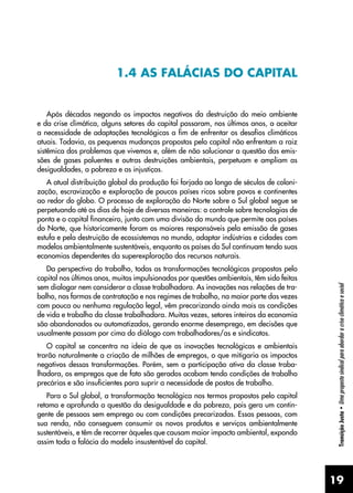 19
Transição
Justa
•
Uma
proposta
sindical
para
abordar
a
crise
climática
e
social
1.4 AS FALÁCIAS DO CAPITAL
Após décadas negando os impactos negativos da destruição do meio ambiente
e da crise climática, alguns setores do capital passaram, nos últimos anos, a aceitar
a necessidade de adaptações tecnológicas a fim de enfrentar os desafios climáticos
atuais. Todavia, as pequenas mudanças propostas pelo capital não enfrentam a raiz
sistêmica dos problemas que vivemos e, além de não solucionar a questão das emis-
sões de gases poluentes e outras destruições ambientais, perpetuam e ampliam as
desigualdades, a pobreza e as injustiças.
A atual distribuição global da produção foi forjada ao longo de séculos de coloni-
zação, escravização e exploração de poucos países ricos sobre povos e continentes
ao redor do globo. O processo de exploração do Norte sobre o Sul global segue se
perpetuando até os dias de hoje de diversas maneiras: o controle sobre tecnologias de
ponta e o capital financeiro, junto com uma divisão do mundo que permite aos países
do Norte, que historicamente foram os maiores responsáveis pela emissão de gases
estufa e pela destruição de ecossistemas no mundo, adaptar indústrias e cidades com
modelos ambientalmente sustentáveis, enquanto os países do Sul continuam tendo suas
economias dependentes da superexploração dos recursos naturais.
Da perspectiva do trabalho, todas as transformações tecnológicas propostas pelo
capital nos últimos anos, muitas impulsionadas por questões ambientais, têm sido feitas
sem dialogar nem considerar a classe trabalhadora. As inovações nas relações de tra-
balho, nas formas de contratação e nos regimes de trabalho, na maior parte das vezes
com pouca ou nenhuma regulação legal, vêm precarizando ainda mais as condições
de vida e trabalho da classe trabalhadora. Muitas vezes, setores inteiros da economia
são abandonados ou automatizados, gerando enorme desemprego, em decisões que
usualmente passam por cima do diálogo com trabalhadores/as e sindicatos.
O capital se concentra na ideia de que as inovações tecnológicas e ambientais
trarão naturalmente a criação de milhões de empregos, o que mitigaria os impactos
negativos dessas transformações. Porém, sem a participação ativa da classe traba-
lhadora, os empregos que de fato são gerados acabam tendo condições de trabalho
precárias e são insuficientes para suprir a necessidade de postos de trabalho.
Para o Sul global, a transformação tecnológica nos termos propostos pelo capital
retoma e aprofunda a questão da desigualdade e da pobreza, pois gera um contin-
gente de pessoas sem emprego ou com condições precarizadas. Essas pessoas, com
sua renda, não conseguem consumir os novos produtos e serviços ambientalmente
sustentáveis, e têm de recorrer àqueles que causam maior impacto ambiental, expondo
assim toda a falácia do modelo insustentável do capital.
 