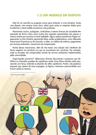 21
Transição
Justa
•
Uma
proposta
sindical
para
abordar
a
crise
climática
e
social
1.5 UM MODELO EM DISPUTA
Não há um caminho ou proposta únicos para enfrentar a crise climática. Existe
uma disputa, nem sempre muito clara, sobre quais serão as respostas dadas para
transformar o atual modelo econômico e de produção.
Movimentos sociais, ecologistas, sindicalistas e setores diversos da sociedade têm
apontado de forma crítica como muitas das respostas apresentadas são apenas a
mesma receita que nos levou à atual realidade. Alguns setores econômicos fingem en-
gajamento na luta climática apontando falsas saídas problemáticas, como diferentes
mecanismos financeiros ou de mercado, a saber, os créditos de carbono, pagamentos
por serviços ambientais, mecanismos de compensação.
Muitos desses mecanismos, além de não trazer uma solução real, interferem de
forma negativa nos territórios em que se concretizam tais iniciativas. Por exemplo,
onde as emissões são compensadas através de serviços ambientais implementados
pelas comunidades.
Organizações parceiras67
elaboraram diversos documentos e pesquisas que de-
talham as chamadas questões do capitalismo verde. Essas falsas soluções estão apa-
recendo com força, tentando se descolar do velho capitalismo. Porém, não podemos
esquecer que, apesar da nova roupagem, as lógicas, interesses e perversidades con�
-
tinuam sendo os mesmos.
6
Como o Grupo Carta de Belém.
 