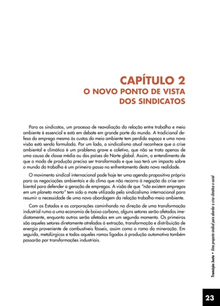 23
Transição
Justa
•
Uma
proposta
sindical
para
abordar
a
crise
climática
e
social
CAPÍTULO 2
O NOVO PONTO DE VISTA
DOS SINDICATOS
Para os sindicatos, um processo de reavaliação da relação entre trabalho e meio
ambiente é essencial e está em debate em grande parte do mundo. A tradicional de-
fesa do emprego mesmo às custas do meio ambiente tem perdido espaço e uma nova
visão está sendo formulada. Por um lado, o sindicalismo atual reconhece que a crise
ambiental e climática é um problema grave e coletivo, que não se trata apenas de
uma causa de classe média ou dos países do Norte global. Assim, o entendimento de
que o modo de produção precisa ser transformado e que isso terá um impacto sobre
o mundo do trabalho é um primeiro passo no enfrentamento desta nova realidade.
O movimento sindical internacional pode hoje ter uma agenda propositiva própria
para as negociações ambientais e do clima que não recorra à negação da crise am-
biental para defender a geração de empregos. A visão de que “não existem empregos
em um planeta morto” tem sido o mote utilizado pelo sindicalismo internacional para
resumir a necessidade de uma nova abordagem da relação trabalho-meio ambiente.
Com os Estados e as corporações caminhando na direção de uma transformação
industrial rumo a uma economia de baixo carbono, alguns setores serão afetados ime-
diatamente, enquanto outros serão afetados em um segundo momento. Os primeiros
são aqueles setores diretamente atrelados à extração, transformação e distribuição de
energia proveniente de combustíveis fósseis, assim como o ramo da mineração. Em
seguida, metalúrgicos e todos aqueles ramos ligados à produção automotiva também
passarão por transformações industriais.
 