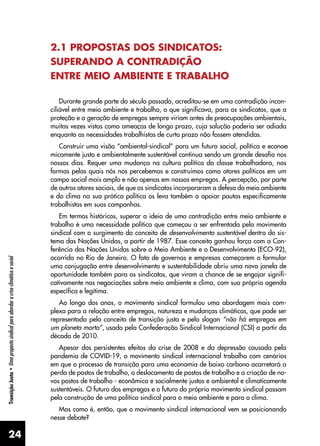24
Transição
Justa
•
Uma
proposta
sindical
para
abordar
a
crise
climática
e
social
2.1 PROPOSTAS DOS SINDICATOS:
SUPERANDO A CONTRADIÇÃO
ENTRE MEIO AMBIENTE E TRABALHO
Durante grande parte do século passado, acreditou-se em uma contradição incon-
ciliável entre meio ambiente e trabalho, o que significava, para os sindicatos, que a
proteção e a geração de empregos sempre viriam antes de preocupações ambientais,
muitas vezes vistas como ameaças de longo prazo, cuja solução poderia ser adiada
enquanto as necessidades trabalhistas de curto prazo não fossem atendidas.
Construir uma visão “ambiental-sindical” para um futuro social, política e econo�
-
micamente justo e ambientalmente sustentável continua sendo um grande desafio nos
nossos dias. Requer uma mudança na cultura política da classe trabalhadora, nas
formas pelas quais nós nos percebemos e construímos como atores políticos em um
campo social mais amplo e não apenas em nossos empregos. A percepção, por parte
de outros atores sociais, de que os sindicatos incorporaram a defesa do meio ambiente
e do clima na sua prática política os leva também a apoiar pautas especificamente
trabalhistas em suas campanhas.
Em termos históricos, superar a ideia de uma contradição entre meio ambiente e
trabalho é uma necessidade política que começou a ser enfrentada pelo movimento
sindical com o surgimento do conceito de desenvolvimento sustentável dentro do sis-
tema das Nações Unidas, a partir de 1987. Esse conceito ganhou força com a Con-
ferência das Nações Unidas sobre o Meio Ambiente e o Desenvolvimento (ECO-92),
ocorrida no Rio de Janeiro. O fato de governos e empresas começarem a formular
uma conjugação entre desenvolvimento e sustentabilidade abriu uma nova janela de
oportunidade também para os sindicatos, que viram a chance de se engajar signifi-
cativamente nas negociações sobre meio ambiente e clima, com sua própria agenda
específica e legítima.
Ao longo dos anos, o movimento sindical formulou uma abordagem mais com-
plexa para a relação entre empregos, natureza e mudanças climáticas, que pode ser
representada pelo conceito de transição justa e pelo slogan “não há empregos em
um planeta morto”, usado pela Confederação Sindical Internacional (CSI) a partir da
década de 2010.
Apesar dos persistentes efeitos da crise de 2008 e da depressão causada pela
pandemia de COVID-19, o movimento sindical internacional trabalha com cenários
em que o processo de transição para uma economia de baixo carbono acarretará a
perda de postos de trabalho, o deslocamento de postos de trabalho e a criação de no-
vos postos de trabalho - econômica e socialmente justos e ambiental e climaticamente
sustentáveis. O futuro dos empregos e o futuro do próprio movimento sindical passam
pela construção de uma política sindical para o meio ambiente e para o clima.
Mas como é, então, que o movimento sindical internacional vem se posicionando
nesse debate?
 