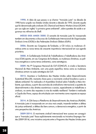 28
Transição
Justa
•
Uma
proposta
sindical
para
abordar
a
crise
climática
e
social
1990. A ideia do que passou a se chamar “transição justa” na década de
1990 havia surgido nos Estados Unidos durante a década de 1970, durante aquela
que foi denominada pelo sindicato Oil, Chemical and Atomic Workers Union (OCAW,
por sua sigla em inglês) “a primeira greve ambiental”, sobre questões de saúde e se-
gurança nas refinarias da Shell.
INÍCIO DOS ANOS 2000. O conceito de transição justa foi incorporado
também em documentos e discursos da Confederação Internacional de Organizações
Sindicais Livres (CIOSL) e das Federações Sindicais Globais (GUFs).
2006. Durante seu Congresso de fundação, a CSI incluiu as mudanças cli-
máticas entre os novos temas de crescente importância internacional em sua agenda
prioritária.
2008. A Confederação Sindical de Trabalhadores e Trabalhadoras das Amé-
ricas (CSA) aponta, em seu Congresso de fundação, as mudanças climáticas, as polí-
ticas energéticas e outros temas ambientais, como estratégicos.
2009. No 9º Congresso Nacional da CUT (CONCUT), é criada a Secretaria
Nacional de Meio Ambiente, com uma pasta específica; temas como as mudanças
climáticas entram na ação estratégica da CUT.
2012. Acontece a Conferência das Nações Unidas sobre Desenvolvimento
Sustentável (Rio+20), momento chave para o movimento sindical brasileiro e para o
debate ambiental. Foi realizada a II Assembleia Sindical sobre Trabalho e Meio Am-
biente, que colocou, a partir dos acúmulos do sindicalismo internacional, a questão do
desenvolvimento e dos direitos econômicos e sociais, especialmente os trabalhistas e
sindicais, no centro das respostas à crise do modelo neoliberal. Também é realizada
a Cúpula dos Povos, espaço de articulação com movimentos como resposta ao espaço
oficial.
2014. A CSA lança a Plataforma de Desenvolvimento das Américas (PLADA).
A transição justa é incorporada em um eixo mais amplo, trazendo também a defesa
da justiça ambiental, a defesa dos bens comuns, a democracia energética, a partir de
uma perspectiva das Américas.
2009-2014. O movimento sindical internacional teve sucesso em conseguir
que a “transição justa” fosse explicitamente mencionada na Iniciativa Empregos Ver-
des (2009-2014), uma iniciativa conjunta entre o Programa das Nações Unidas para
 