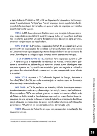 29
Transição
Justa
•
Uma
proposta
sindical
para
abordar
a
crise
climática
e
social
o Meio Ambiente (PNUMA), a OIT, a CSI e a Organização Internacional de Emprega-
dores. A substituição de “antigos” por “novos” empregos é uma característica funda-
mental desta abordagem de transição, em que a criação de empregos com trabalho
decente representa “justiça”.
2015. A OIT desenvolve suas Diretrizes para uma transição justa para econo-
mias e sociedades ambientalmente sustentáveis ​
para todos, um conjunto de diretrizes
não vinculantes que contém uma série de recomendações de políticas para governos,
empresas e organizações de trabalhadores.
NOV-DEZ 2015. Durante as negociações da COP 21, a perspectiva de união
positiva entre as organizações da sociedade civil foi aprofundada com uma aliança
da CSI com diversas organizações importantes da sociedade civil e a co-assinatura de
uma Chamada para o Diálogo: a ação climática requer apenas uma transição.
12 DE DEZEMBRO DE 2015. Acordo de Paris é aprovado durante a COP
21. A transição justa é incorporada no Preâmbulo do Acordo. Diversos atores pas-
saram a se envolver no debate da justa transição, criando outras abordagens inser
meçaram a pensar em “oportunidades associadas” para seus negócios e os Estados
produtores de combustíveis fósseis começaram a apontar a necessidade de um “direito
à transição”.
NOV 2018. Acontece a 3ª Conferência Regional de Energia, Ambiente e
Trabalho (CREAT) da CSA, na qual a transição justa se reafirma como um dos quatro
eixos estratégicos centrais da região.
DEZ 2018. A COP 24, realizada em Katowice, Polônia, é um recente momen-
to relevante em termos do avanço da estratégia de transição justa no nível multilateral.
O secretariado da COP e uma série de governos nacionais1
endossaram a Declaração
da Silésia de Solidariedade e Transição Justa, que reafirma o reconhecimento da ne-
cessidade de uma transição justa para a força de trabalho, a importância do diálogo
social adequado e a necessidade de que as contribuições voluntárias definidas pelos
governos nas NDCs levem em consideração políticas de transição justa.
2020. O Acordo de Paris entra em vigor e os países enviam a atualização dos
seus compromissos.
1
A lista de países que aderiram à Declaração da Silésia está disponível em: https://bit.ly/3tg1hoN
 