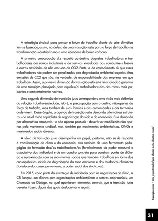 31
Transição
Justa
•
Uma
proposta
sindical
para
abordar
a
crise
climática
e
social
A estratégia sindical para pensar o futuro do trabalho diante da crise climática
tem se baseado, assim, na defesa de uma transição justa para a força de trabalho na
transformação industrial rumo a uma economia de baixo carbono.
A primeira preocupação diz respeito ao destino daquelas trabalhadoras e tra-
balhadores dos ramos industriais e de serviços vinculados aos combustíveis fósseis
e outras atividades de alta emissão de CO2. Parte-se do entendimento de que esses
trabalhadores não podem ser penalizados pela degradação ambiental ou pelas altas
emissões de CO2 que são, na verdade, de responsabilidade das empresas em que
trabalham. Assim, a primeira dimensão da transição justa está relacionada à garantia
de uma transição planejada para aqueles/as trabalhadores/as dos ramos mais po-
luentes e ambientalmente nocivos.
Uma segunda dimensão de transição justa corresponde a uma visão mais sistêmica
da relação trabalho-sociedade, isto é, a preocupação com o destino não apenas da
força de trabalho, mas também de suas famílias e das comunidades e dos territórios
onde vivem. Desse ângulo, a agenda de transição justa demanda alternativas estrutu-
rais ao atual modo capitalista de organização da vida e da economia. Essa demanda
por alternativas estruturais - e não apenas pontuais - deverá ser mobilizada não ape-
nas pelo movimento sindical, mas também por movimentos ambientalistas, ONGs e
movimentos sociais diversos.
A ideia de transição justa desempenha um papel, portanto, não só de resposta
à transformação do clima e da economia, mas também de uma ferramenta peda-
gógica de formação dos/as trabalhadores/as (fortalecimento do poder estrutural e
associativo dos sindicatos) e de um quadro concreto para construir pontes de diálo-
go e aproximação com os movimentos sociais que também trabalham em torno das
consequências sociais da degradação do meio ambiente e das mudanças climáticas
(fortalecendo, consequentemente, o poder social dos sindicatos).
Em 2015, como parte da estratégia de incidência para as negociações do clima, a
CSI lançou, em aliança com organizações ambientalistas e setores empresariais, um
Chamado ao Diálogo, no qual apontaram elementos centrais que a transição justa
deveria trazer, alguns dos quais destacamos a seguir:
 