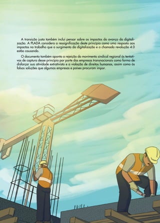 33
Transição
Justa
•
Uma
proposta
sindical
para
abordar
a
crise
climática
e
social
A transição justa também inclui pensar sobre os impactos do avanço da digitali-
zação. A PLADA considera a ressignificação deste princípio como uma resposta aos
impactos no trabalho que o surgimento da digitalização e a chamada revolução 4.0
estão causando.
O documento também aponta a rejeição do movimento sindical regional às tentati-
vas de captura desse princípio por parte das empresas transnacionais como forma de
disfarçar sua atividade extrativista e a violação de direitos humanos, assim como às
falsas soluções que algumas empresas e países procuram impor.
 