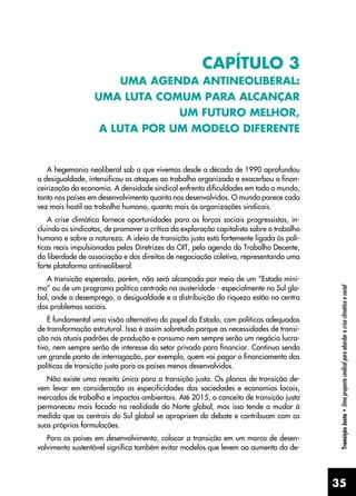 35
Transição
Justa
•
Uma
proposta
sindical
para
abordar
a
crise
climática
e
social
CAPÍTULO 3
UMA AGENDA ANTINEOLIBERAL:
UMA LUTA COMUM PARA ALCANÇAR
UM FUTURO MELHOR,
A LUTA POR UM MODELO DIFERENTE
A hegemonia neoliberal sob a que vivemos desde a década de 1990 aprofundou
a desigualdade, intensificou os ataques ao trabalho organizado e exacerbou a finan-
ceirização da economia. A densidade sindical enfrenta dificuldades em todo o mundo,
tanto nos países em desenvolvimento quanto nos desenvolvidos. O mundo parece cada
vez mais hostil ao trabalho humano, quanto mais às organizações sindicais.
A crise climática fornece oportunidades para as forças sociais progressistas, in-
cluindo os sindicatos, de promover a crítica da exploração capitalista sobre o trabalho
humano e sobre a natureza. A ideia de transição justa está fortemente ligada às polí-
ticas reais impulsionadas pelas Diretrizes da OIT, pela agenda do Trabalho Decente,
da liberdade de associação e dos direitos de negociação coletiva, representando uma
forte plataforma antineoliberal.
A transição esperada, porém, não será alcançada por meio de um “Estado míni-
mo” ou de um programa político centrado na austeridade - especialmente no Sul glo-
bal, onde o desemprego, a desigualdade e a distribuição da riqueza estão no centro
dos problemas sociais.
É fundamental uma visão alternativa do papel do Estado, com políticas adequadas
de transformação estrutural. Isso é assim sobretudo porque as necessidades de transi-
ção nos atuais padrões de produção e consumo nem sempre serão um negócio lucra-
tivo, nem sempre serão de interesse do setor privado para financiar. Continua sendo
um grande ponto de interrogação, por exemplo, quem vai pagar o financiamento das
políticas de transição justa para os países menos desenvolvidos.
Não existe uma receita única para a transição justa. Os planos de transição de-
vem levar em consideração as especificidades das sociedades e economias locais,
mercados de trabalho e impactos ambientais. Até 2015, o conceito de transição justa
permaneceu mais focado na realidade do Norte global, mas isso tende a mudar à
medida que as centrais do Sul global se apropriem do debate e contribuam com as
suas próprias formulações.
Para os países em desenvolvimento, colocar a transição em um marco de desen-
volvimento sustentável significa também evitar modelos que levem ao aumento da de-
 