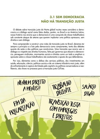 37
Transição
Justa
•
Uma
proposta
sindical
para
abordar
a
crise
climática
e
social
3.1 SEM DEMOCRACIA
NÃO HÁ TRANSIÇÃO JUSTA
O debate sobre transição justa do Norte global muitas vezes considera a demo-
cracia e o diálogo social como fatos dados, porém, no Brasil e na América Latina,
nossa história nos ensina que a democracia é uma conquista da classe trabalhadora
sob constante ataque de setores que querem implantar uma política opressora, sem
direitos e sem diálogo.
Para compreender e construir uma visão de transição justa no Brasil, devemos ter
sempre o princípio e a luta pela democracia como componentes, tanto dos debates
quanto da ação e das políticas que construímos. Uma transição que ocorra sem o
diálogo e o respeito aos direitos humanos, feita por governos que atacam a democra-
cia, perseguem sindicatos, movimentos sociais e direitos como um todo e ampliam a
opressão sobre a classe trabalhadora são exatamente o oposto do que defendemos.
Por isso, elementos como a defesa dos serviços públicos, dos investimentos em
saúde, educação, ciência, políticas sociais e de um sistema tributário mais justo, além
do enfrentamento à captura do Estado pelo capital e às políticas conservadoras e neo�
-
liberais, são chave no processo para a transição justa CUTista.
 