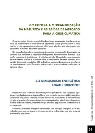 39
Transição
Justa
•
Uma
proposta
sindical
para
abordar
a
crise
climática
e
social
3.2 CONTRA A MERCANTILIZAÇÃO
DA NATUREZA E AS SAÍDAS DE MERCADO
PARA A CRISE CLIMÁTICA
Como em outros debates, o capital também busca se apropriar dos discursos em
torno do enfrentamento à crise climática, apontando saídas que mascaram os reais
motivos e, pior, apresentam receitas que não trazem soluções, pois não rompem com
as questões estruturais do sistema capitalista.
Um exemplo disso são os mecanismos de mercado para redução das emissões de
carbono, que transferem a responsabilidade prática de cumprimento de metas - que
já são notoriamente insuficientes - à iniciativa privada. O resultado é que, enquanto
os investimentos públicos e o controle sobre o cumprimento de metas patinam, a ex-
pansão de mercado mundial de CO2
se legitima, aparecendo como uma nova forma
de investimento de capital financeiro e de sobrevida a um modelo de produção e de
consumo falido.
3.3 DEMOCRACIA ENERGÉTICA
COMO HORIZONTE
Defendemos que só através do controle público pelo Estado, pela sociedade e pe-
los/as trabalhadores/as será possível fazer uma transição para um modelo energético
sustentável. Enquanto o interesse privado dominar os investimentos e transformações
do setor energético não ocorrerão as mudanças necessárias, não só para alcançar um
modelo de baixo carbono, mas também que atenda à população na sua totalidade e
em igualdade.
Buscamos um modelo energético democrático com transição justa para os/as tra-
balhadores/as, que considere os impactos sociais e ambientais e que seja universal
e acessível à população.
 