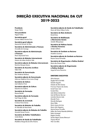 Presidente
Sergio Nobre
Vice-presidente
Vagner Freitas
Secretária-geral
Carmen Helena Ferreira Foro
Secretário-geral adjunto
Aparecido Donizeti da Silva
Secretário de Administração e Finanças
Ariovaldo de Camargo
Secretária-adjunto de Administração
e Finanças
Maria Aparecida Faria
Secretário de Relações Internacionais
Antonio de Lisboa Amâncio Vale
Secretário-adjunto de Relações Internacionais
Quintino Marques Severo
Secretário de Assuntos Jurídicos
Valeir Ertle
Secretário de Comunicação
Roni Anderson Barbosa
Secretário-adjunto de Comunicação
Admirson Medeiros Ferro Junior (Greg)
Secretário de Cultura
José Celestino (Tino)
Secretário-adjunto de Cultura
Eduardo Lírio Guterra
Secretária de Formação
Rosane Bertotti
Secretária-adjunta de Formação
Sueli Veiga de Melo
Secretária de Juventude
Cristiana Paiva Gomes
Secretário de Relações de Trabalho
Ari Aloraldo do Nascimento
Secretária-adjunta de Relações de Trabalho
Amanda Gomes Corsino
Secretária da Mulher Trabalhadora
Junéia Batista
Secretária de Saúde do Trabalhador
Madalena Margarida da Silva Teixeira
Secretária-adjunta de Saúde do Trabalhador
Maria de Fátima Veloso Cunha
Secretário de Meio Ambiente
Daniel Gaio
Secretário de Mobilização
e Movimentos Sociais
Janeslei Albuquerque
Secretária de Políticas Sociais
e Direitos Humanos
Jandyra Uehara
Secretária de Combate ao Racismo
Anatalina Lourenço
Secretária-adjunta de Combate ao Racismo
Rosana Sousa Fernandes
Secretária de Organização e Política Sindical
Maria das Graças Costa
Secretário-adjunto de Organização
e Política Sindical
Jorge de Farias Patrocínio
DIRETORES EXECUTIVOS
Aline Marques
Ângela Maria de Melo
Claudio Augustin
Cláudio da Silva Gomes
Francisca Trajano dos Santos
Ismael Cesar José
Ivonete Alves
João Batista (Joãozinho)
José de Ribamar Barroso
Juvândia Moreira Leite
Marcelo Fiorio
Marcelo Rodrigues
Mara Feltes
Maria Josana de Lima
Maria Julia Nogueira
Marize Souza Carvalho
Milton dos Santos Rezende (Miltinho)
Pedro Armengol
Rogério Pantoja
Sandra Regina Santos Bitencourt
Virginia Berriel
Vitor Carvalho
DIREÇÃO EXECUTIVA NACIONAL DA CUT
2019-2023
 