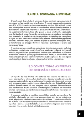 41
Transição
Justa
•
Uma
proposta
sindical
para
abordar
a
crise
climática
e
social
3.4 PELA SOBERANIA ALIMENTAR
O atual modelo de produção de alimentos, desde o plantio até o processamento, é
responsável em boa medida pela crise climática. O modelo agropecuário representa
entre 10% e 12% das emissões de carbono totais no mundo e 28% no Brasil, porém
estes índices podem ser ainda maiores se considerada a relação direta do setor com o
desmatamento e as emissões referentes ao processamento de alimentos. O atual siste-
ma agroalimentar tem se mostrado falho quando se pensa em alimentar a população
e na distribuição de renda. As grandes monoculturas para produção de commodities
para exportação se baseiam no uso de agrotóxicos e transgênicos que contaminam
as águas e a terra, ameaçam a biodiversidade, adoecem trabalhadores e populações
próximas. Ao mesmo tempo, não podemos esquecer os conflitos em relação à terra,
o desmatamento e a ameaça a territórios indígenas e quilombolas no avanço das
fronteiras agrícolas.
A transição para um modelo de produção de alimentos que considere os limites
ambientais e os direitos de trabalhadores/as e populações também é fundamental
na visão programática em que se insere a transição justa. Defendemos a soberania
alimentar no sentido de que as populações tenham o direito, as possibilidades e os
mecanismos para produzir e consumir alimentos saudáveis próprios das suas regiões
e culturas através da agroecologia e pela agricultura familiar e camponesa.
3.5 CONTRA TODAS AS FORMAS
DE OPRESSÃO E DESIGUALDADE
Os impactos da crise climática estão cada vez mais presentes na vida das pes-
soas: secas ou chuvas extremas, falta de alimentos e água ou variações extremas de
temperatura são condições que se traduzem de forma diferente, afetando de maneira
mais extrema os setores que já são mais vulnerabilizados pela desigualdade e pela
exclusão do atual sistema. Por isso, a resposta para a superação da crise climática
e de transformação de uma sociedade sustentável precisa se basear em um modelo
feminista e antirracista, superando todas as desigualdades históricas e transversais em
nossa sociedade.
A economia capitalista só considera como válido o trabalho que gera lucro. As
atividades relacionadas aos cuidados e à reprodução da vida são, na maioria das
vezes, relegadas ao trabalho não remunerado das mulheres. O trabalho invisibilizado
das mulheres é um recurso de exploração do sistema. É preciso questionar a economia
capitalista e a divisão sexual do trabalho. A economia feminista propõe o ser humano
e seu bem-viver no centro de toda atividade econômica.
 
