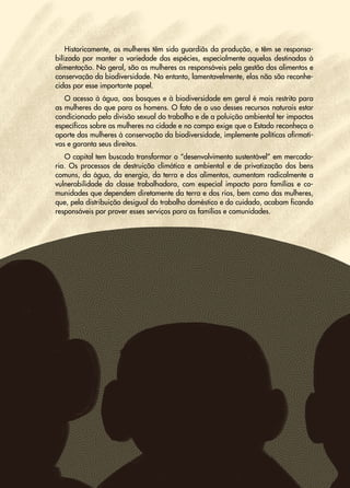 42
Transição
Justa
•
Uma
proposta
sindical
para
abordar
a
crise
climática
e
social
Historicamente, as mulheres têm sido guardiãs da produção, e têm se responsa-
bilizado por manter a variedade das espécies, especialmente aquelas destinadas à
alimentação. No geral, são as mulheres as responsáveis pela gestão dos alimentos e
conservação da biodiversidade. No entanto, lamentavelmente, elas não são reconhe-
cidas por esse importante papel.
O acesso à água, aos bosques e à biodiversidade em geral é mais restrito para
as mulheres do que para os homens. O fato de o uso desses recursos naturais estar
condicionado pela divisão sexual do trabalho e de a poluição ambiental ter impactos
específicos sobre as mulheres na cidade e no campo exige que o Estado reconheça o
aporte das mulheres à conservação da biodiversidade, implemente políticas afirmati-
vas e garanta seus direitos.
O capital tem buscado transformar o “desenvolvimento sustentável” em mercado-
ria. Os processos de destruição climática e ambiental e de privatização dos bens
comuns, da água, da energia, da terra e dos alimentos, aumentam radicalmente a
vulnerabilidade da classe trabalhadora, com especial impacto para famílias e co-
munidades que dependem diretamente da terra e dos rios, bem como das mulheres,
que, pela distribuição desigual do trabalho doméstico e do cuidado, acabam ficando
responsáveis por prover esses serviços para as famílias e comunidades.
 