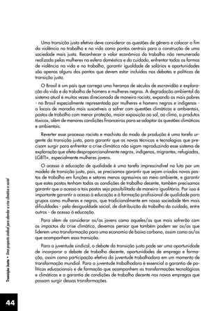 44
Transição
Justa
•
Uma
proposta
sindical
para
abordar
a
crise
climática
e
social
Uma transição justa efetiva deve considerar as questões de gênero e colocar o fim
da violência no trabalho e na vida como pontos centrais para a construção de uma
sociedade mais justa. Reconhecer o valor econômico do trabalho não remunerado
realizado pelas mulheres na esfera doméstica e do cuidado, enfrentar todas as formas
de violência na vida e no trabalho, garantir igualdade de salários e oportunidades
são apenas alguns dos pontos que devem estar incluídos nos debates e políticas de
transição justa.
O Brasil é um país que carrega uma herança de séculos de escravidão e explora-
ção da vida e do trabalho de homens e mulheres negras. A degradação ambiental do
sistema atual é muitas vezes direcionada de maneira racista, expondo os mais pobres
- no Brasil especialmente representado por mulheres e homens negros e indígenas -
a locais de moradia mais suscetíveis a sofrer com questões climáticas e ambientais,
postos de trabalho com menor proteção, maior exposição ao sol, ao clima, a produtos
tóxicos, além de menores condições financeiras para se adaptar às questões climáticas
e ambientais.
Reverter esse processo racista e machista do modo de produção é uma tarefa ur-
gente da transição justa, para garantir que as novas técnicas e tecnologias que pre-
cisam surgir para enfrentar a crise climática não sigam reproduzindo esse sistema de
exploração que afeta desproporcionalmente negros, indígenas, migrantes, refugiados,
LGBTI+, especialmente mulheres jovens.
O acesso à educação de qualidade é uma tarefa imprescindível na luta por um
modelo de transição justa, pois, se precisamos garantir que sejam criados novos pos-
tos de trabalho em funções e setores menos agressivos ao meio ambiente, e garantir
que estes postos tenham todas as condições de trabalho decente, também precisamos
garantir que o acesso a tais postos seja possibilitado de maneira igualitária. Por isso é
importante garantir o acesso à educação e à formação profissional de qualidade para
grupos como mulheres e negros, que tradicionalmente em nossa sociedade têm mais
dificuldades - pela desigualdade social, de distribuição do trabalho do cuidado, entre
outros - de acesso à educação.
Para além de considerar os/as jovens como aqueles/as que mais sofrerão com
os impactos da crise climática, devemos pensar que também podem ser os/as que
liderem uma transformação para uma economia de baixo carbono, assim como os/as
que acompanhem essa transição.
Para a juventude sindical, o debate da transição justa pode ser uma oportunidade
de incorporar o debate de trabalho decente, oportunidades de emprego e forma-
ção, assim como participação efetiva da juventude trabalhadora em um momento de
transformação mundial. Para a juventude trabalhadora é essencial a garantia de po-
líticas educacionais e de formação que acompanhem as transformações tecnológicas
e climáticas e a garantia de condições de trabalho decente nos novos empregos que
possam surgir dessas transformações.
 