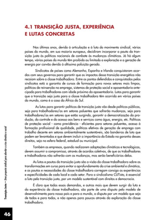 46
Transição
Justa
•
Uma
proposta
sindical
para
abordar
a
crise
climática
e
social
4.1 TRANSIÇÃO JUSTA, EXPERIÊNCIA
E LUTAS CONCRETAS
Nos últimos anos, devido à articulação e à luta do movimento sindical, vários
países do mundo, em sua maioria europeus, decidiram incorporar a pauta da tran-
sição justa às políticas nacionais de combate às mudanças climáticas. Já há algum
tempo, vários países do mundo têm proibido ou limitado a exploração e a geração de
energia por carvão devido à altíssima poluição gerada.
Sindicatos de países como Alemanha, Espanha e Irlanda conquistaram acor-
dos com seus governos para garantir que os impactos dessa transição energética não
recaiam sobre a classe trabalhadora. Entre os pontos defendidos e conquistados pelos
sindicatos está a garantia de cursos de formação para novos setores mais limpos,
políticas de reinserção no emprego, sistemas de proteção social e aposentadoria ante-
cipada para trabalhadores com idade próxima da aposentadoria. Lutas para garantir
que a transição seja justa para a classe trabalhadora têm ocorrido em vários países
do mundo, como é o caso da África do Sul.
As lutas para garantir políticas de transição justa vão desde políticas públicas,
seja para trabalhadores/as em setores poluentes que sofrerão mudanças, seja para
trabalhadores/as em setores que estão surgindo, garantir a democratização da pro-
dução, do controle e do acesso aos bens e serviços como água, energia, etc. Políticas
de proteção social - como previdência - eficientes para setores poluentes, acesso à
formação profissional de qualidade, políticas efetivas de geração de emprego com
trabalho decente em setores ambientalmente sustentáveis, são bandeiras de luta que
podem ser levantadas e que devem incluir a importância do Estado na garantia desses
direitos, seja na esfera federal, estadual ou municipal.
Também as empresas, quando realizarem adaptações climáticas e tecnológicas,
devem assumir o compromisso, através de acordos coletivos, de que os trabalhadores
e trabalhadoras não sofrerão com as mudanças, mas serão beneficiários delas.
As lutas e pautas da transição justa são a visão da classe trabalhadora sobre as
transformações em curso para evitar o aprofundamento da crise ambiental e climática,
e as pautas e necessidades da classe trabalhadora carregam consigo as experiências
e especificidades de cada local e cada setor. Para o sindicalismo CUTista, é essencial
a luta pela transição justa, por um modelo sustentável com direitos e democracia.
É claro que todas essas demandas, e outras mais que devem surgir da luta e
da experiência da classe trabalhadora, são parte de uma disputa pelo modelo de
desenvolvimento para nosso país e para o mundo, a disputa por um modelo que seja
de todos e para todos, e não apenas para poucos através da exploração da classe
trabalhadora.
 