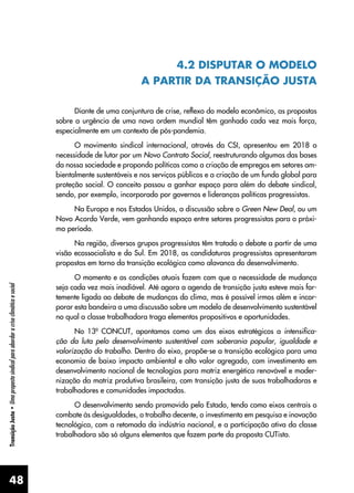 48
Transição
Justa
•
Uma
proposta
sindical
para
abordar
a
crise
climática
e
social
4.2 DISPUTAR O MODELO
A PARTIR DA TRANSIÇÃO JUSTA
Diante de uma conjuntura de crise, reflexo do modelo econômico, as propostas
sobre a urgência de uma nova ordem mundial têm ganhado cada vez mais força,
especialmente em um contexto de pós-pandemia.
O movimento sindical internacional, através da CSI, apresentou em 2018 a
necessidade de lutar por um Novo Contrato Social, reestruturando algumas das bases
da nossa sociedade e propondo políticas como a criação de empregos em setores am-
bientalmente sustentáveis e nos serviços públicos e a criação de um fundo global para
proteção social. O conceito passou a ganhar espaço para além do debate sindical,
sendo, por exemplo, incorporado por governos e lideranças políticas progressistas.
Na Europa e nos Estados Unidos, a discussão sobre o Green New Deal, ou um
Novo Acordo Verde, vem ganhando espaço entre setores progressistas para o próxi-
mo período.
Na região, diversos grupos progressistas têm tratado o debate a partir de uma
visão ecossocialista e do Sul. Em 2018, as candidaturas progressistas apresentaram
propostas em torno da transição ecológica como alavanca do desenvolvimento.
O momento e as condições atuais fazem com que a necessidade de mudança
seja cada vez mais inadiável. Até agora a agenda de transição justa esteve mais for-
temente ligada ao debate de mudanças do clima, mas é possível irmos além e incor-
porar esta bandeira a uma discussão sobre um modelo de desenvolvimento sustentável
no qual a classe trabalhadora traga elementos propositivos e oportunidades.
No 13º CONCUT, apontamos como um dos eixos estratégicos a intensifica-
ção da luta pelo desenvolvimento sustentável com soberania popular, igualdade e
valorização do trabalho. Dentro do eixo, propõe-se a transição ecológica para uma
economia de baixo impacto ambiental e alto valor agregado, com investimento em
desenvolvimento nacional de tecnologias para matriz energética renovável e moder-
nização da matriz produtiva brasileira, com transição justa de suas trabalhadoras e
trabalhadores e comunidades impactadas.
O desenvolvimento sendo promovido pelo Estado, tendo como eixos centrais o
combate às desigualdades, o trabalho decente, o investimento em pesquisa e inovação
tecnológica, com a retomada da indústria nacional, e a participação ativa da classe
trabalhadora são só alguns elementos que fazem parte da proposta CUTista.
 
