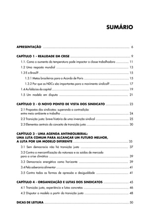 APRESENTAÇÃO ...................................................................................................... 6
CAPÍTULO 1 - REALIDADE EM CRISE ....................................................................... 9
1.1. Como o aumento da temperatura pode impactar a classe trabalhadora ............... 11
1.2 Uma resposta mundial ..................................................................................... 13
1.3 E o Brasil? .......................................................................................................... 15
1.3.1 Metas brasileiras para o Acordo de Paris ..................................................... 15
1.3.2 Por que as NDCs são importantes para o movimento sindical? ...................... 17
1.4 As falácias do capital ........................................................................................... 19
1.5 Um modelo em disputa ................................................................................. 21
CAPÍTULO 2 - O NOVO PONTO DE VISTA DOS SINDICATO ........................... 23
2.1 Propostas dos sindicatos: superando a contradição
entre meio ambiente e trabalho ................................................................................ 24
2.2 Transição justa: breve história de uma invenção sindical ....................................... 25
2.3 Elementos centrais do conceito de transição justa .................................................. 30
CAPÍTULO 3 - UMA AGENDA ANTINEOLIBERAL:
UMA LUTA COMUM PARA ALCANÇAR UM FUTURO MELHOR,
A LUTA POR UM MODELO DIFERENTE ................................................................. 35
3.1 Sem democracia não há transição justa ........................................................ 37
3.2 Contra a mercantilização da natureza e as saídas de mercado
para a crise climática .............................................................................................. 39
3.3 Democracia energética como horizonte .......................................................... 39
3.4 Pela soberania alimentar ...................................................................................... 41
3.5 Contra todas as formas de opressão e desigualdade ...................................... 41
CAPÍTULO 4 - ORGANIZAÇÃO E LUTAS DOS SINDICATOS .............................. 45
4.1 Transição justa, experiência e lutas concretas ..................................................... 46
4.2 Disputar o modelo a partir da transição justa .................................................... 48
DICAS DE LEITURA .................................................................................................... 50
SUMÁRIO
 