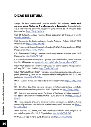 50
Transição
Justa
•
Uma
proposta
sindical
para
abordar
a
crise
climática
e
social
DICAS DE LEITURA
Amigos da Terra Internacional, Marcha Mundial das Mulheres, Rede Lati-
no-americana Mulheres Transformando a Economia. Economia femin-
ista e ambientalismo para uma recuperação justa: olhares do sul. Outubro 2020.
Disponível em: https://bit.ly/3qJ1rU4
COP 24- Solidarity and Just Transition Silesia Declaration. 2018.Disponível em: ht-
tps://bit.ly/3evnSJY
CSA- Declaración 3ra. Conferencia sobre Energía, Ambiente y Trabajo - CREAT. 2018.
Disponível em: https://bit.ly/30BBT0p
CSA-PlataformadeDesenvolvimentodasAméricas(PLADA)-EdiçãoAtualizada(2020).
Disponível em: https://bit.ly/3t7gPek
CSI - Llamamiento al diálogo: La acción climática requiere una transición justa. 2015.
Disponível em https://bit.ly/3rFTzDT
CUT - Desenvolvimento sustentável: O que nós, classe trabalhadora, temos a ver com
isso. 2014.Disponível em http://cedoc.cut.org.br/cedoc/livros-e-folhetos/4785
IndustriALL Global Union – Una transición justa para los trabajadores. Una guía sindi-
cal. May, 2019. Disponível em: https://bit.ly/3w0uHcJ
IndustriALL Global Union; INEEP - Transición energética, estrategias nacionales y em-
presas petroleras: ¿Cuáles son sus impactos sobre los trabajadores? Nov. 2020. Dis-
ponível em: https://bit.ly/3dhX0uu
MMM - Mudar o mundo para não mudar o clima. Disponível em: https://bit.ly/38utc-
Jr
OIT - Directrices de política para una transición justa hacia economías y sociedades
ambientalmente sostenibles para todos. 2015. Disponível em: http://bit.ly/3vcByiJ
OIT - Working on a warmer planet: The impact of heat stress on labour productivity
and decent work International Labour Office , 2019. Disponível em: https://bit.ly/3t-
MqKqY
TNI - Transición justa: Encuentros entre movimientos sociales en pos de la transforma-
ción social y ambiental (Resultados de un taller internacional). Disponível em: https://
bit.ly/38uuQuB
TUED- RESISTIR, RECUPERAR, REESTRUCTURAR: Los Sindicatos y la Lucha por la De-
mocracia Energética. Out, 2012. Disponível em: https://bit.ly/3u2a3XE
UNFFCC. Acuerdo de Paris. 2015. Disponível em: https://bit.ly/3bEj1Eq
 