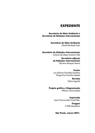 EXPEDIENTE
Secretaria de Meio Ambiente e
Secretaria de Relações Internacionais
Secretário de Meio Ambiente
Daniel Machado Gaio
Secretário de Relações Internacionais
Antonio de Lisboa Amâncio Vale
Secretário-adjunto
de Relações Internacionais
Quintino Marques Severo
Textos
Luz Adriana González Escalona
Thiago Eizo Coutinho Maeda
Revisão
Celina Lagrutta
Projeto gráfico e Diagramação
MGiora Comunicação
Impressão
Input Comunicação Visual Ltda.
Tiragem
2.500 exemplares
São Paulo, março 2021.
 