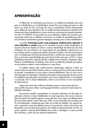 6
Transição
Justa
•
Uma
proposta
sindical
para
abordar
a
crise
climática
e
social
APRESENTAÇÃO
A defesa de um sindicalismo que luta por um modelo de sociedade mais justo
para as trabalhadoras e os trabalhadores sempre foi um princípio que guiou os de�
-
bates e as ações da CUT. Ao longo dos anos, o sindicalismo CUTista compreendeu
que a defesa do meio ambiente e de um modelo de desenvolvimento sustentável é do
interesse da classe trabalhadora e o tema se tornou uma pauta de crescente importân-
cia. No 13º CONCUT, foi aprovada em suas resoluções a defesa da transição justa,
avançando ainda mais no debate e na luta por um modelo de sociedade que evite a
crise climática e ambiental e garanta empregos e direitos para a classe trabalhadora.
A cartilha Transição justa: uma proposta sindical para abordar a
crise climática e social surge em um momento no qual a classe trabalhadora se
encontra diante do desafio de conter o avanço desenfreado da destruição do meio
ambiente e da crise climática, ao mesmo tempo em que defende a democracia e os
seus direitos contra os ataques do capital e da extrema direita. Fruto de uma parceria
com a Confederação Sindical Internacional (CSI), a cartilha tem como objetivo identi-
ficar as principais especificidades da pauta de transição justa para a CUT e a classe
trabalhadora brasileira, além de difundir o debate entre sindicatos, dirigentes, traba-
lhadoras e trabalhadores e fortalecer a luta contra o modelo de produção que explora
os mais pobres e destrói o meio ambiente e o nosso futuro.
O modelo imposto pelo capital provoca desemprego, pobreza e fome, ao
mesmo tempo em que destrói biomas inteiros e ameaça provocar danos permanentes
ao planeta, aumentando os riscos sobre a classe trabalhadora. Para os mais ricos é
possível pagar por habitação, tratamentos de saúde e outras proteções diversas contra
os problemas causados pela crise climática, tais como a desertificação, as inundações
e a poluição. Para a classe trabalhadora, evitar a crise climática é uma necessidade
de sobrevivência.
Apesar de o tema das mudanças climáticas possuir muitos termos técnicos,
nesta cartilha buscamos utilizar uma linguagem familiar e acessível a toda classe tra-
balhadora brasileira.
No primeiro capítulo, apresentamos os principais elementos da discussão, lo-
calizando o Brasil e a classe trabalhadora na atual conjuntura, bem como o discurso
falso do capital. No capítulo seguinte, vamos abordar como surgiu esse debate dentro
do movimento sindical, a partir dos anos 1990, e como a bandeira da transição justa
foi se fortalecendo e ampliando para além do mundo do trabalho. No capítulo ter-
ceiro, apontamos como esse debate avança e é transversal a várias outras lutas, que
demandam uma transformação sistêmica do modelo de desenvolvimento. Por fim, no
quarto capítulo, trazemos possibilidades para incitar a estratégia e a ação concreta
dos sindicatos, a partir de suas próprias experiências.
 