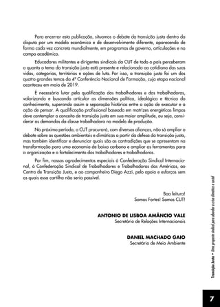 7
Transição
Justa
•
Uma
proposta
sindical
para
abordar
a
crise
climática
e
social
Para encerrar esta publicação, situamos o debate da transição justa dentro da
disputa por um modelo econômico e de desenvolvimento diferente, aparecendo de
forma cada vez concreta mundialmente, em programas de governo, articulações e no
campo acadêmico.
Educadores militantes e dirigentes sindicais da CUT de todo o país perceberam
o quanto o tema da transição justa está presente e relacionado ao cotidiano das suas
vidas, categorias, territórios e ações de luta. Por isso, a transição justa foi um dos
quatro grandes temas da 4ª Conferência Nacional de Formação, cuja etapa nacional
aconteceu em maio de 2019.
É necessário lutar pela qualificação dos trabalhadores e das trabalhadoras,
valorizando e buscando articular as dimensões política, ideológica e técnica do
conhecimento, superando assim a separação histórica entre a ação de executar e a
ação de pensar. A qualificação profissional baseada em matrizes energéticas limpas
deve contemplar o conceito de transição justa em sua maior amplitude, ou seja, consi-
derar as demandas da classe trabalhadora no modelo de produção.
No próximo período, a CUT procurará, com diversas alianças, não só ampliar o
debate sobre as questões ambientais e climáticas a partir da defesa da transição justa,
mas também identificar e denunciar quais são as contradições que se apresentam na
transformação para uma economia de baixo carbono e ampliar as ferramentas para
a organização e o fortalecimento dos trabalhadores e trabalhadoras.
Por fim, nossos agradecimentos especiais à Confederação Sindical Internacio-
nal, à Confederação Sindical de Trabalhadores e Trabalhadoras das Américas, ao
Centro de Transição Justa, e ao companheiro Diego Azzi, pelo apoio e esforços sem
os quais essa cartilha não seria possível.
Boa leitura!
Somos Fortes! Somos CUT!
ANTONIO DE LISBOA AMÂNCIO VALE
Secretário de Relações Internacionais
DANIEL MACHADO GAIO
Secretário de Meio Ambiente
 
