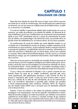 9
Transição
Justa
•
Uma
proposta
sindical
para
abordar
a
crise
climática
e
social
CAPÍTULO 1
REALIDADE EM CRISE
Decorridas duas décadas do século XXI, tornou-se lugar comum afirmar que esta-
mos diante de um mundo em transformação. Esta transformação teria potencial para
ser estrutural, uma vez que ocorre em múltiplas áreas de atividade humana, na políti-
ca, na economia e na sociedade.
O mundo do trabalho é especialmente afetado pelas transformações em curso na
economia, nos modos de produção e nas relações de trabalho. Ao desmonte de di-
reitos trabalhistas e sociais que o neoliberalismo vem promovendo internacionalmente
desde os anos 1970, recentemente soma-se o avanço da automatização da produ-
ção, da robótica, da nanotecnologia e da internet das coisas, que promete retirar um
grande número de trabalhadores/as, em diversos setores, de suas atuais ocupações.
As transformações do mundo do trabalho vêm sendo debatidas também na sua
vinculação com a necessidade de avançar em direção a modelos sustentáveis de de-
senvolvimento nos eixos econômico, social e ambiental. Desde a revolução industrial e
a ascensão do capitalismo, a produtividade industrial só aumentou, alimentando uma
cultura de consumismo e desperdício que, ao mesmo tempo, convive com a pobreza
e a escassez. Nesse sistema estruturalmente desigual, uma das marcas é a crescente
demanda por energia, que vem sustentando historicamente o atual modelo de produ-
ção e consumo.
Não é por acaso que guerras e atrocidades são cometidas de forma recorrente em
nome do acesso a recursos energéticos estratégicos para determinados países. Duran-
te todo o século XX, esses recursos estratégicos se concentraram sobretudo nos chama-
dos combustíveis fósseis - carvão, petróleo e gás - mas também a tecnologia nuclear é
um elemento estratégico no suprimento das necessidades de energia de muitos países.
O que a ciência vem alertando há décadas é que a queima crescente de com-
bustíveis fósseis faz parte de um modelo insustentável, agravado pelo cresci-
mento populacional, pela globalização econômica e pelo aumento do fluxo de
pessoas e mercadorias pelo mundo. A ação dos seres humanos sobre o ecossis-
tema com a difusão de um estilo de vida individualista, do uso do automóvel pes-
soal e de mercadorias descartáveis é apontada pelos cientistas que compõem
o Painel Intergovernamental sobre Mudanças Climáticas (IPCC) da Organiza-
ção das Nações Unidas (ONU) como a principal causa da devastação ambiental
e da mudança do clima.
Portanto, o futuro da indústria e das cadeias de produção envolverá inovações
tecnológicas e de automatização, mas terá de responder inevitavelmente às necessi-
dades de transição ecológica nos modos de produção, que viabilizem uma economia
sustentável em escala global. As contínuas e crescentes emissões de gás carbônico
(CO2
) constituem a principal e mais impactante ação humana sobre o clima do plane-
ta, razão pela qual nas negociações internacionais do clima fala-se em transição para
uma economia de baixo carbono.
 