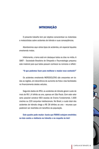 INTRODUÇÃO


   O presente trabalho tem por objetivo conscientizar os motoristas
e motociclistas sobre acidentes de trânsito e suas conseqüências.


    Abordaremos aqui vários tipos de acidentes, em especial àqueles
envolvendo motos.


    Infelizmente, o tema está em destaque todos os dias na mídia. A
SBOT – Sociedade Brasileira de Ortopedia e Traumatologia preparou
este material para que todos possam conhecer os números e refletir:


    “O que podemos fazer para melhorar e mudar esse contexto?”


    Os acidentes envolvendo MOTOCICLETAS são crescentes em to-
das as regiões, em decorrência do aumento da frota e das facilidades
no financiamento destes veículos.


     Segundo dados do IPEA, os acidentes de trânsito geram custo de
mais de R$ 1,4 bilhão ao ano, apenas em São Paulo. Com este valor
seria possível construir 803 escolas de Ensino Fundamental, 1.600
creches ou 220 conjuntos habitacionais. No Brasil, o custo total dos
acidentes de trânsito chega a R$ 28 bilhões ao ano – recursos que
poderiam ser revertidos em benefício da população.


    Este quadro pode mudar: basta que TODOS estejam envolvidos
na luta contra a violência no trânsito e no respeito às leis!




                                                                CARTILHA DE TRÂNSITO - 
 