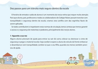 Dez passos para um trânsito mais seguro dentro da escola
O horário de entrada e saída de alunos é um momento da nossa rotina que requer muita atenção.
Para que alunos,pais,professores e todos os colaboradores do Colégio Raízes possam transitar com
tranquilidade e segurança dentro da escola, criamos esta cartilha com dez regrinhas fáceis de
serem aplicadas.
Se todos contribuírem e respeitarem estas normas de circulação,temos certeza que iremos garantir
o acesso e a segurança de motoristas e pedestres,principalmente dos nossos alunos.
1- Aguarde a sua vez
Alguns alunos precisam de ajuda para entrar ou sair do carro, colocar ou destravar o cinto de
segurança e pegar o material escolar. Seja cordial e espere o aluno do veículo da frente embarcar
e desembarcar com tranquilidade. Lembre-se que o seu filho, quando era menor, também preci-
sou de ajuda.
 
