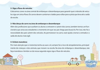 2- Siga o fluxo de veículos
Colocamos cones na área central de embarque e desembarque para garantir que o trânsito de veícu-
los siga um único fluxo.Os carros devem contornar o balão para voltar para a pista que leva até a saída
da escola.
3- Não desça do carro na área de embarque e desembarque
Além dos professores que auxiliam os alunos a entrarem e saírem dos carros,também temos um fun-
cionário que avisa aos estudantes o momento em que seu pai chega para buscá-lo.Por isso,não há a
necessidade dos pais saírem dos veículos. Ao permanecer no carro, você ajuda a tornar a entrada e a
saída de alunos mais ágil.
4- Evitem manobras
Por mais atenção que o motorista tenha ao usar a ré,sempre há o risco de atropelamentos,principal-
mente de crianças e dos animais, que moram na escola. Na área de embarque e desembarque, não
faça manobras e lembre-se da nossa segunda regra:siga o fluxo de veículos.
 