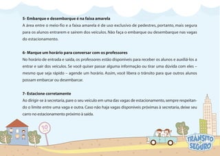 5- Embarque e desembarque é na faixa amarela
A área entre o meio-fio e a faixa amarela é de uso exclusivo de pedestres, portanto, mais segura
para os alunos entrarem e saírem dos veículos. Não faça o embarque ou desembarque nas vagas
do estacionamento.
6- Marque um horário para conversar com os professores
No horário de entrada e saída, os professores estão disponíveis para receber os alunos e auxiliá-los a
entrar e sair dos veículos. Se você quiser passar alguma informação ou tirar uma dúvida com eles –
mesmo que seja rápido – agende um horário. Assim, você libera o trânsito para que outros alunos
possam embarcar ou desembarcar.
7- Estacione corretamente
Ao dirigir-se à secretaria,pare o seu veículo em uma das vagas de estacionamento,sempre respeitan-
do o limite entre uma vaga e outra. Caso não haja vagas disponíveis próximas à secretaria, deixe seu
carro no estacionamento próximo à saída.
 