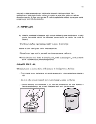 82
A água pura é tão importante para preparar os alimentos como para beber. Se o
abastecimento público não inspira confiança, convém ferver a água antes coloca-la em
alimentos ou antes de fazer gelo com ela. É muito importante ter cuidado com a água usada
para preparar a comida dos lactantes
4.1.1.1IMPORTANTE:
• A carne só poderá ser lavada com água potável corrente quando ainda estiver na peça
grande, para evitar perdas de nutrientes, jamais depois de cortada na forma de
preparo;
• Usar tesoura ou faca higienizada para abrir os sacos de alimentos;
• Lavar as latas com água e sabão antes de abri-las;
• Nunca levar a boca a colher que está usando para preparar o alimento;
• Nunca colocar o dedo dentro do alimento para _ivid-lo ou soprar para _ividi-lo, evitando
assim a contaminação por microorganismos.
CUIDADOS COM O LIXO
O lixo acumulado na cozinha é uma fonte perigosa de microrganismos. Por isso:
• É importante ividi-lo diariamente, ou tantas vezes quanto forem necessárias durante o
dia;
• Ele deve estar sempre ensacado e em recipientes apropriados, com tampa;
• Quando removido dos ambientes, o lixo deve ser armazenado em local fechado e
freqüentemente limpo, até a coleta pública ou outro fim a que se destine.
 