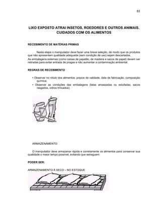 83
LIXO EXPOSTO ATRAI INSETOS, ROEDORES E OUTROS ANIMAIS.
CUIDADOS COM OS ALIMENTOS
RECEBIMENTO DE MATÉRIAS PRIMAS
Nesta etapa o manipulador deve fazer uma breve seleção, de modo que os produtos
que não apresentem qualidade adequada (sem condição de uso) sejam descartados.
As embalagens externas (como caixas de papelão, de madeira e sacos de papel) devem ser
retiradas para evitar entrada de pragas e não aumentar a contaminação ambiental.
REGRAS DE RECEBIMENTO
• Observar no rótulo dos alimentos: prazos de validade, data de fabricação, composição
química;
• Observar as condições das embalagens (latas amassadas ou estufadas, sacos
rasgados, vidros trincados).
ARMAZENAMENTO
O manipulador deve armazenar rápida e corretamente os alimentos para conservar sua
qualidade o maior tempo possível, evitando que estraguem:
PODER SER:
ARMAZENAMENTO À SECO – NO ESTOQUE
 