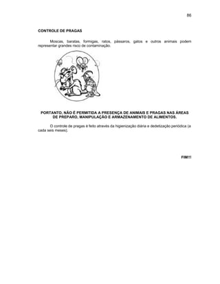 86
CONTROLE DE PRAGAS
Moscas, baratas, formigas, ratos, pássaros, gatos e outros animais podem
representar grandes risco de contaminação.
PORTANTO, NÃO É PERMITIDA A PRESENÇA DE ANIMAIS E PRAGAS NAS ÁREAS
DE PREPARO, MANIPULAÇÃO E ARMAZENAMENTO DE ALIMENTOS.
O controle de pragas é feito através da higienização diária e dedetização periódica (a
cada seis meses).
FIM!!!
 